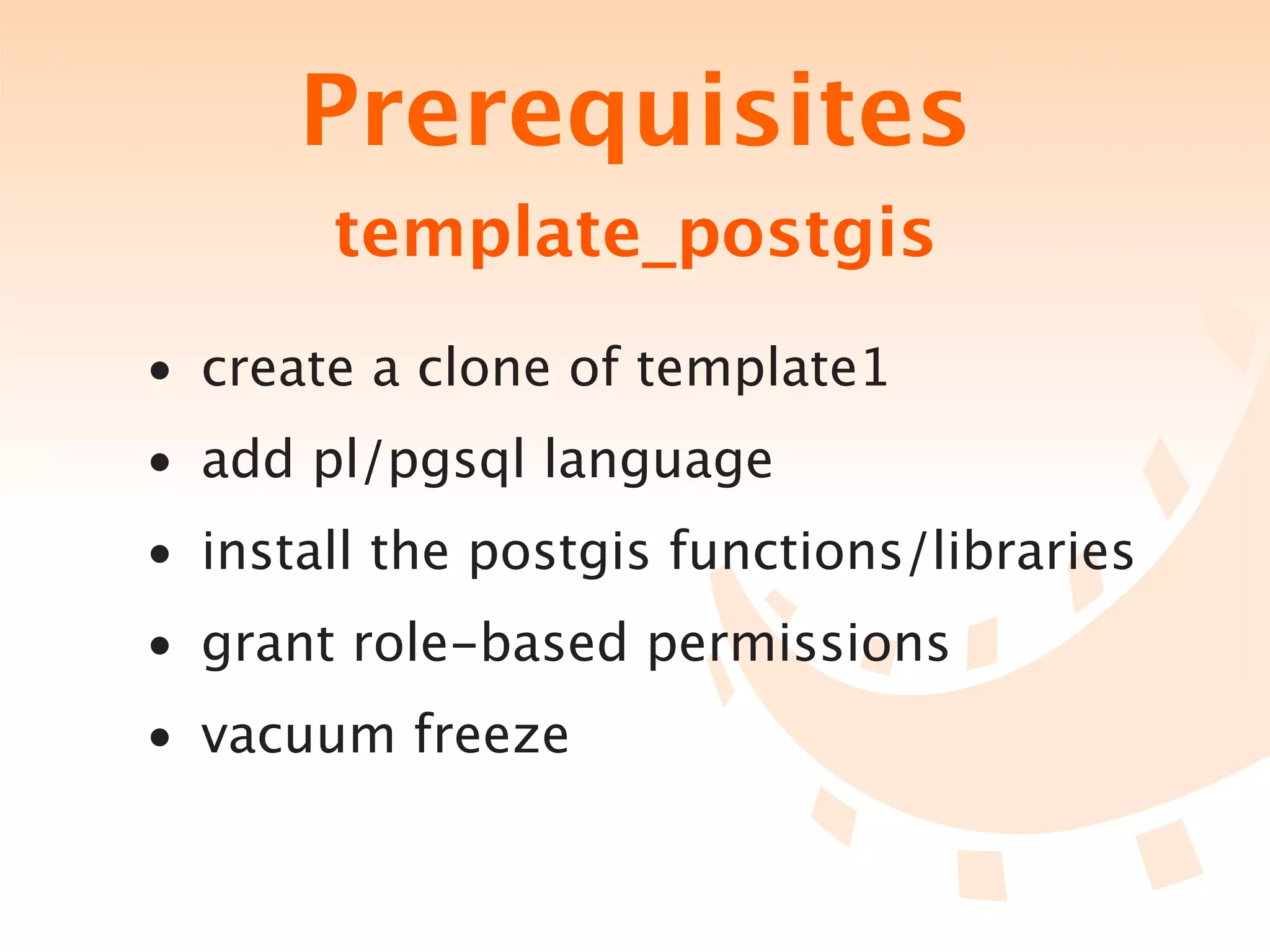Prerequisites
       template_postgis
• create a clone of template1
• add pl/pgsql language
• install the postgis functions/libraries
• grant role-based permissions
• vacuum freeze
 