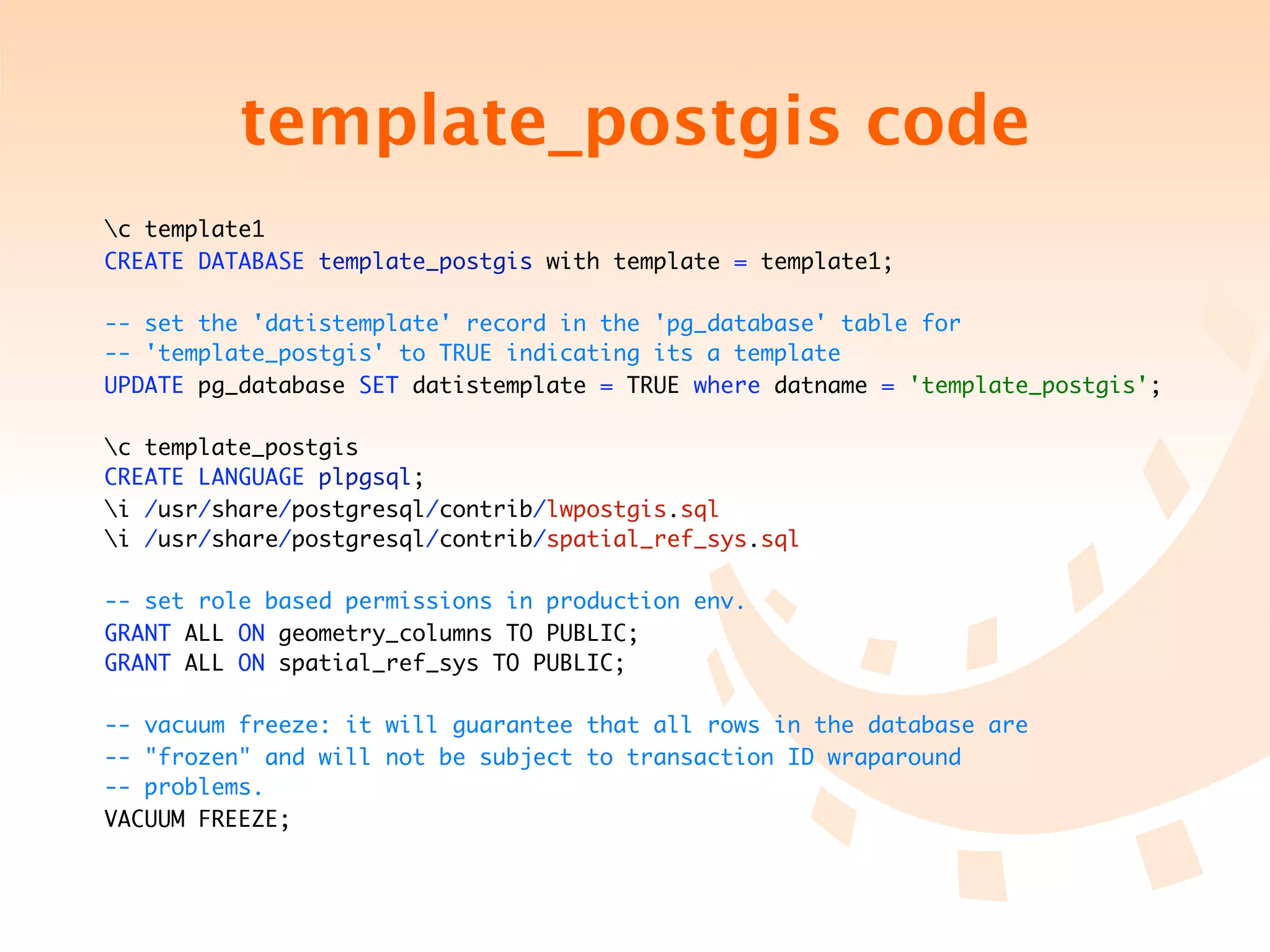 template_postgis code
c template1
CREATE DATABASE template_postgis with template = template1;

-- set the 'datistemplate' record in the 'pg_database' table for
-- 'template_postgis' to TRUE indicating its a template
UPDATE pg_database SET datistemplate = TRUE where datname = 'template_postgis';

c template_postgis
CREATE LANGUAGE plpgsql;
i /usr/share/postgresql/contrib/lwpostgis.sql
i /usr/share/postgresql/contrib/spatial_ref_sys.sql

-- set role based permissions in production env.
GRANT ALL ON geometry_columns TO PUBLIC;
GRANT ALL ON spatial_ref_sys TO PUBLIC;

-- vacuum freeze: it will guarantee that all rows in the database are
-- "frozen" and will not be subject to transaction ID wraparound
-- problems.
VACUUM FREEZE;
 