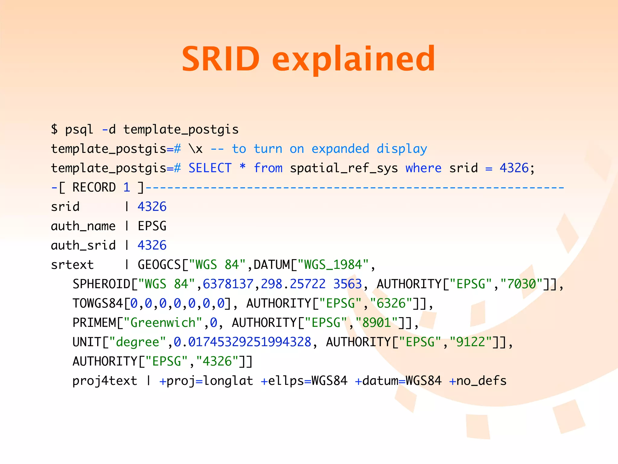 SRID explained
$ psql -d template_postgis
template_postgis=# x -- to turn on expanded display
template_postgis=# SELECT * from spatial_ref_sys where srid = 4326;
-[ RECORD 1 ]----------------------------------------------------------
srid      | 4326
auth_name | EPSG
auth_srid | 4326
srtext    | GEOGCS["WGS 84",DATUM["WGS_1984",
	   SPHEROID["WGS 84",6378137,298.25722 3563, AUTHORITY["EPSG","7030"]],
	   TOWGS84[0,0,0,0,0,0,0], AUTHORITY["EPSG","6326"]],
	   PRIMEM["Greenwich",0, AUTHORITY["EPSG","8901"]],
	   UNIT["degree",0.01745329251994328, AUTHORITY["EPSG","9122"]],
	   AUTHORITY["EPSG","4326"]]
	   proj4text | +proj=longlat +ellps=WGS84 +datum=WGS84 +no_defs
 