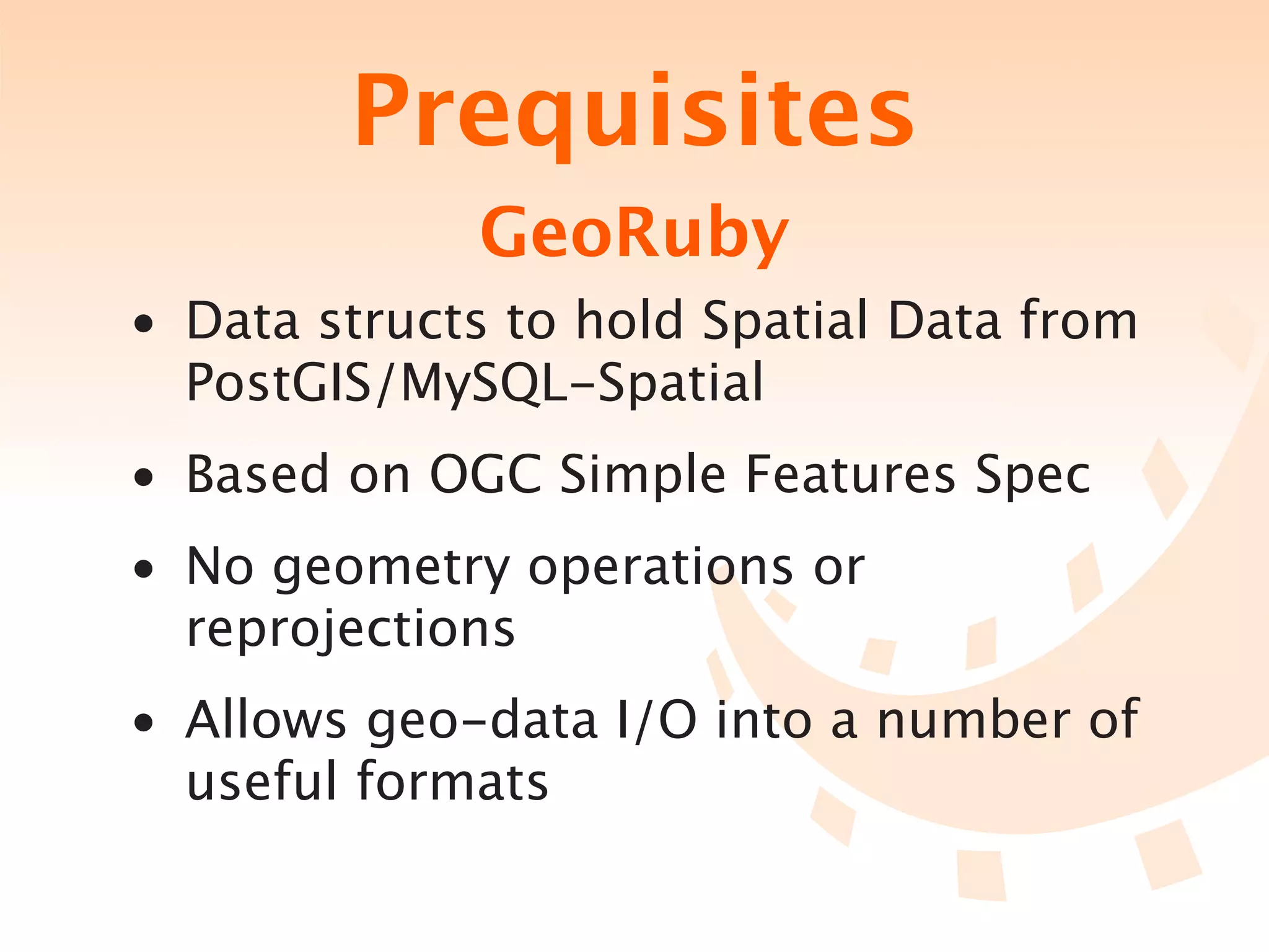 Prequisites
             GeoRuby
• Data structs to hold Spatial Data from
  PostGIS/MySQL-Spatial
• Based on OGC Simple Features Spec
• No geometry operations or
  reprojections
• Allows geo-data I/O into a number of
  useful formats
 