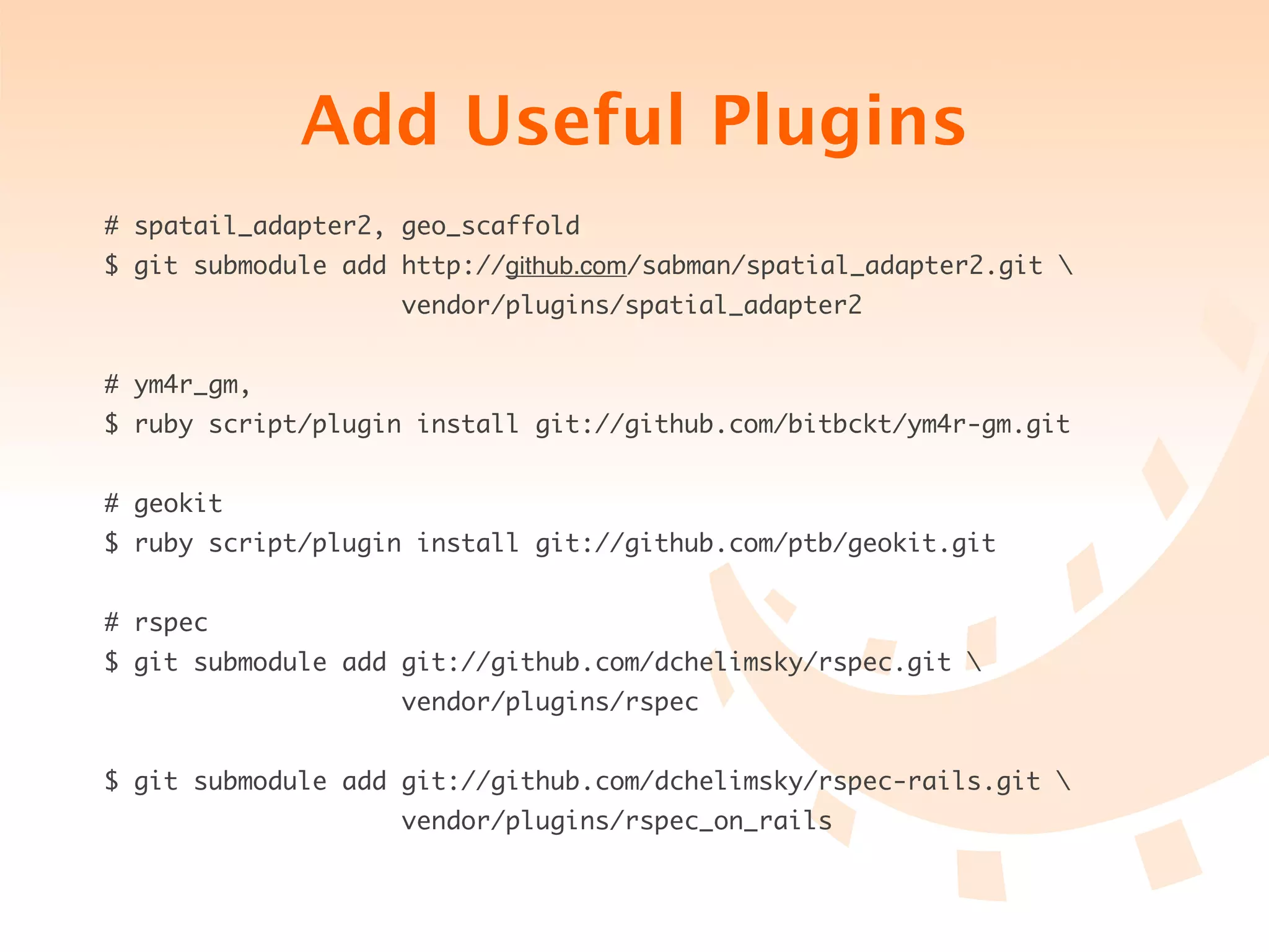 Add Useful Plugins
# spatail_adapter2, geo_scaffold
$ git submodule add http://github.com/sabman/spatial_adapter2.git 
                    vendor/plugins/spatial_adapter2


# ym4r_gm,
$ ruby script/plugin install git://github.com/bitbckt/ym4r-gm.git


# geokit
$ ruby script/plugin install git://github.com/ptb/geokit.git


# rspec
$ git submodule add git://github.com/dchelimsky/rspec.git 
                    vendor/plugins/rspec


$ git submodule add git://github.com/dchelimsky/rspec-rails.git 
                    vendor/plugins/rspec_on_rails
 