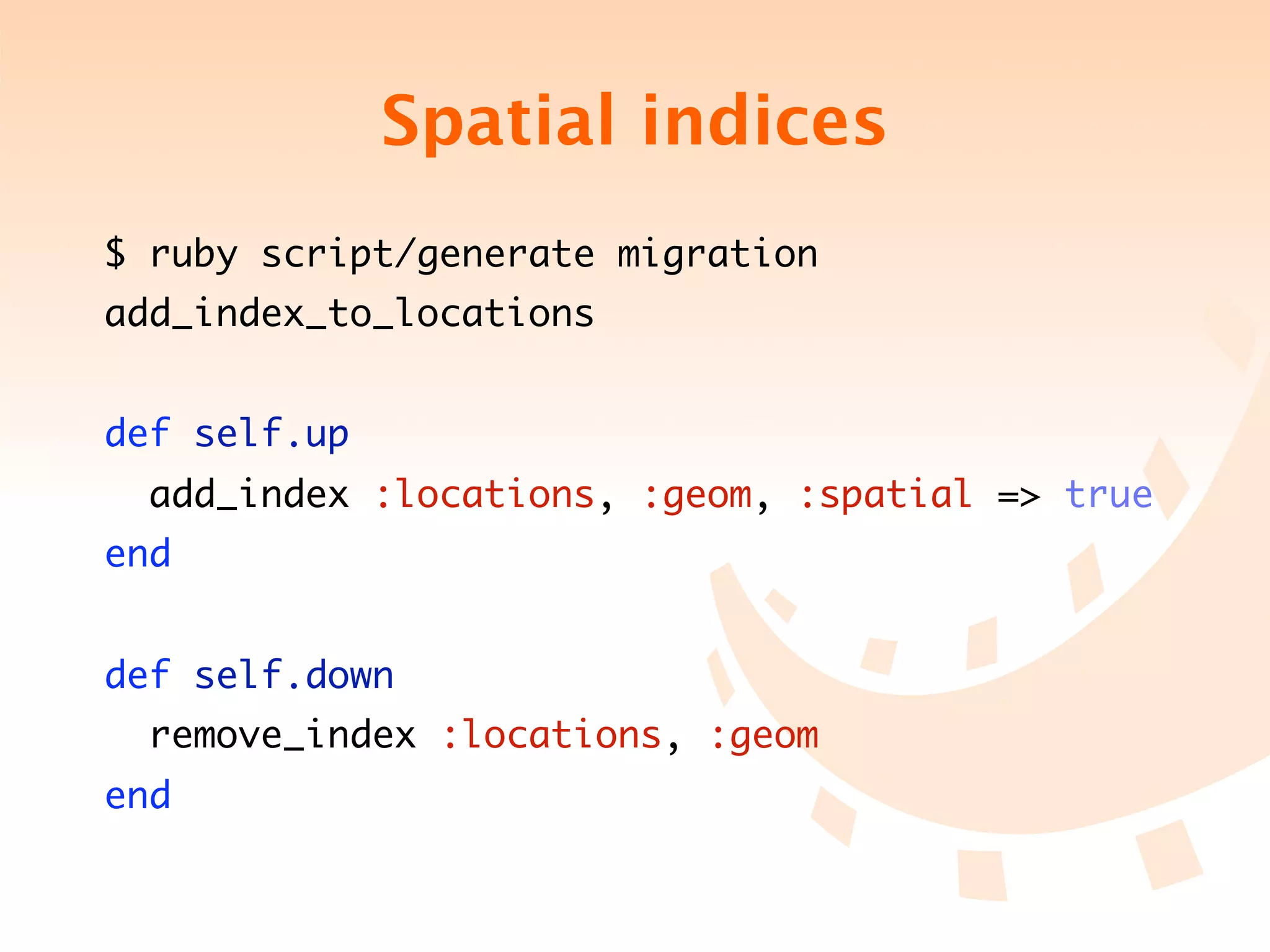 Spatial indices
$ ruby script/generate migration
add_index_to_locations


def self.up
  add_index :locations, :geom, :spatial => true
end


def self.down
  remove_index :locations, :geom
end
 
