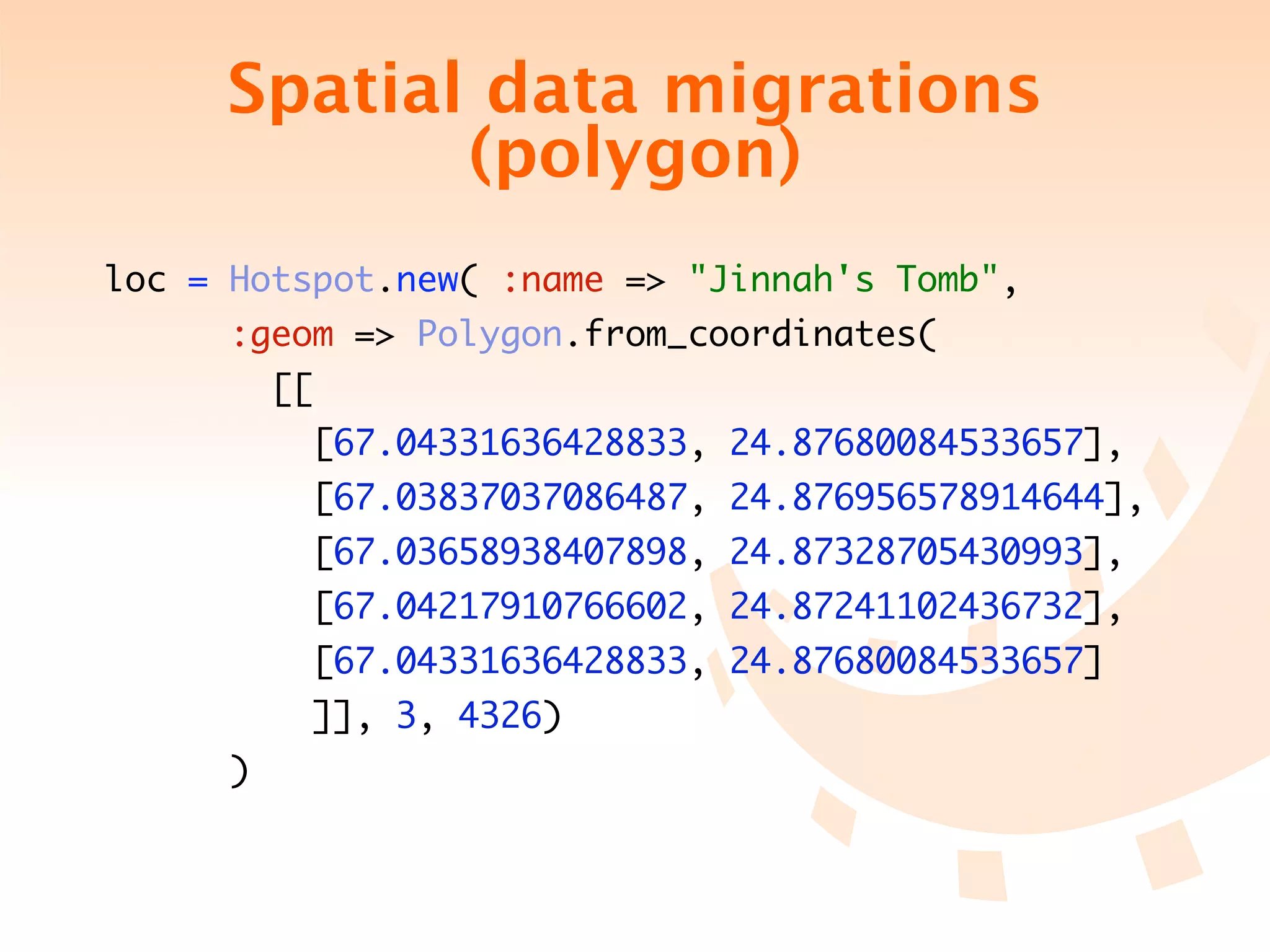 Spatial data migrations
            (polygon)
loc = Hotspot.new( :name => "Jinnah's Tomb",
      :geom => Polygon.from_coordinates(
         [[
           [67.04331636428833, 24.87680084533657],
           [67.03837037086487, 24.876956578914644],
           [67.03658938407898, 24.87328705430993],
           [67.04217910766602, 24.87241102436732],
           [67.04331636428833, 24.87680084533657]
           ]], 3, 4326)
     )
 
