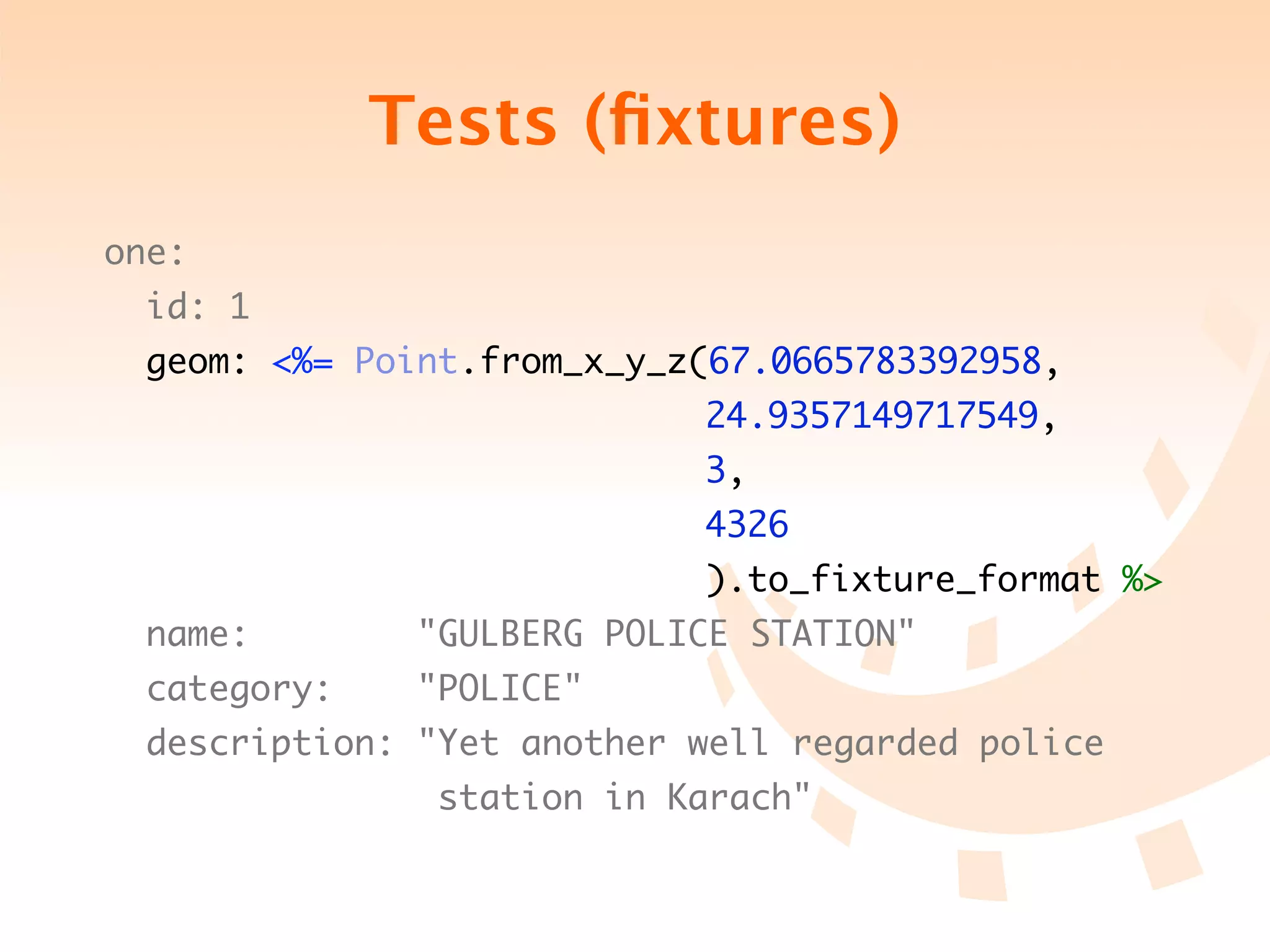 Tests (ﬁxtures)
one:
 id: 1
 geom: <%= Point.from_x_y_z(67.0665783392958,
	 	 	 	 	 	 	 	 	 	 	 	 	   24.9357149717549,
	 	 	 	 	 	 	 	 	 	 	 	 	   3,
	 	 	 	 	 	 	 	 	 	 	 	 	   4326
	 	 	 	 	 	 	 	 	 	 	 	 	   ).to_fixture_format %>
 name: 	 	 	 "GULBERG POLICE STATION"
        	
 category: 		 "POLICE"
 description: "Yet another well regarded police
	 	 	 	 	 	 	   station in Karach"
 