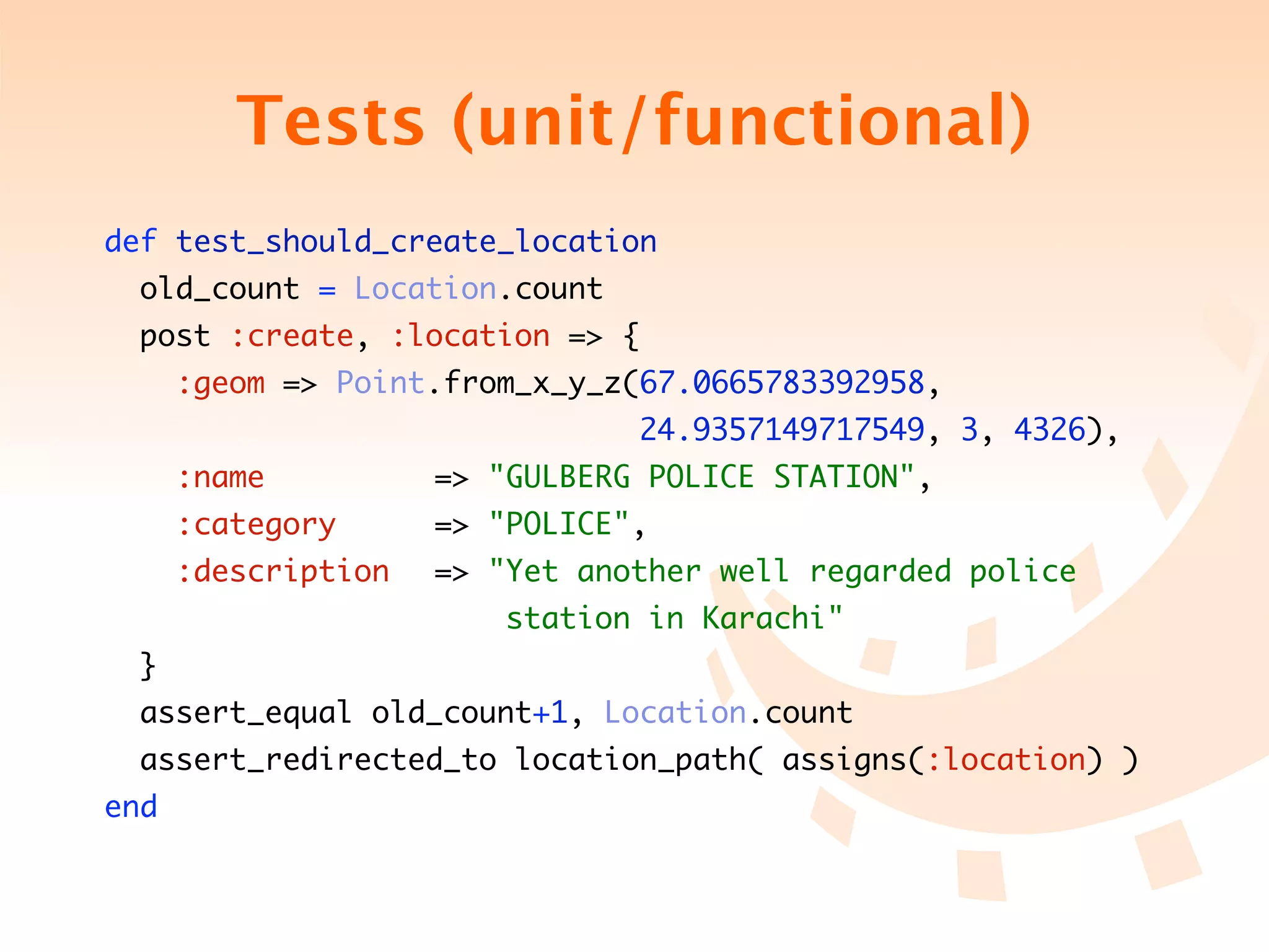 Tests (unit/functional)
def test_should_create_location
  old_count = Location.count
  post :create, :location => {
      :geom => Point.from_x_y_z(67.0665783392958,
	 	 	 	 	 	 	 	 	 	 	 	 24.9357149717549, 3, 4326),
      :name 	 	 	   => "GULBERG POLICE STATION",
      :category 	 	 => "POLICE",
      :description	 => "Yet another well regarded police
	 	 	 	 	 	 	 	 	 station in Karachi"
  }
  assert_equal old_count+1, Location.count
  assert_redirected_to location_path( assigns(:location) )
end
 