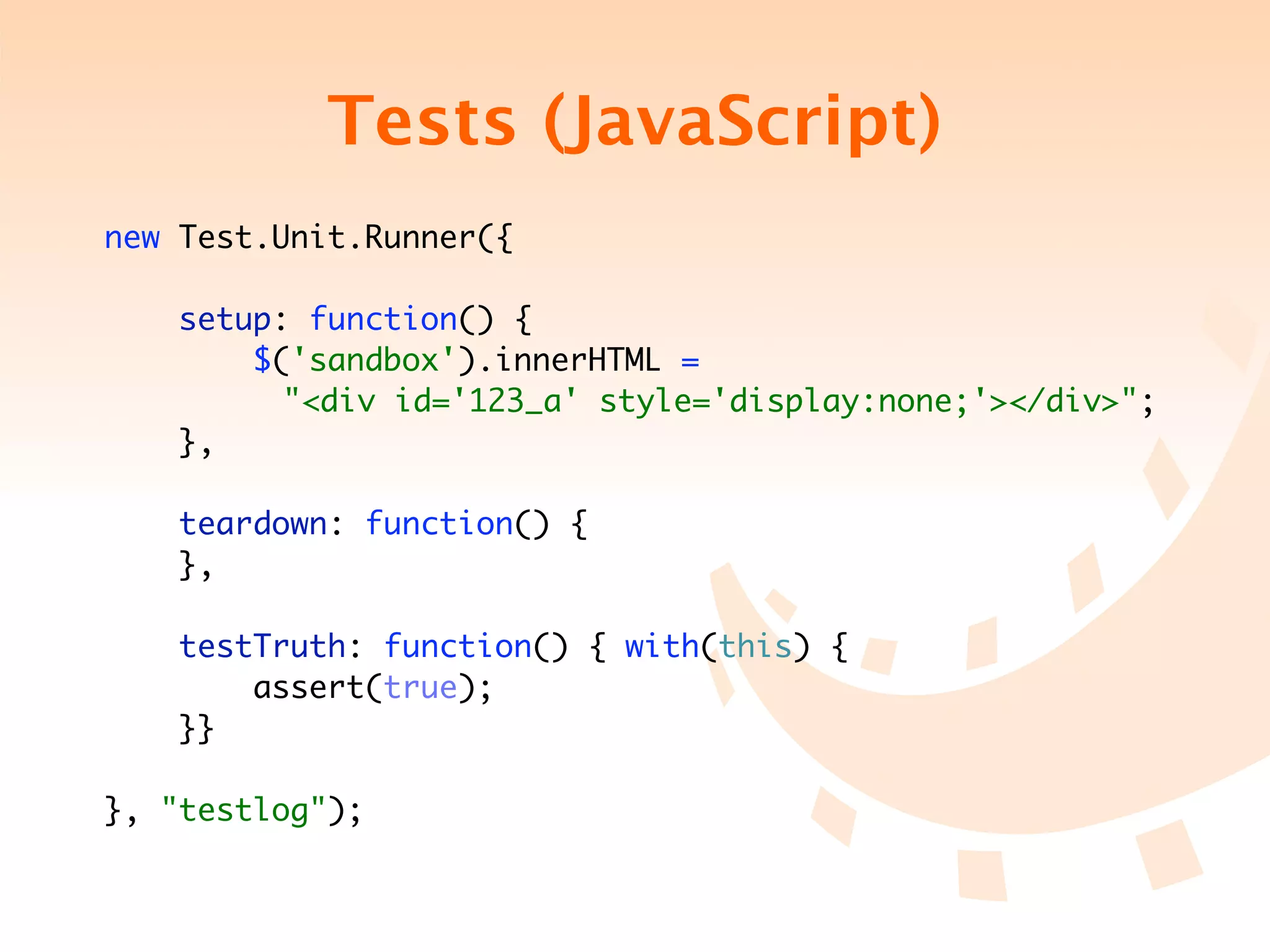 Tests (JavaScript)
new Test.Unit.Runner({

     setup: function() {
         $('sandbox').innerHTML =
	   	 	 	 "<div id='123_a' style='display:none;'></div>";
     },

    teardown: function() {
    },

    testTruth: function() { with(this) {
        assert(true);
    }}

}, "testlog");
 