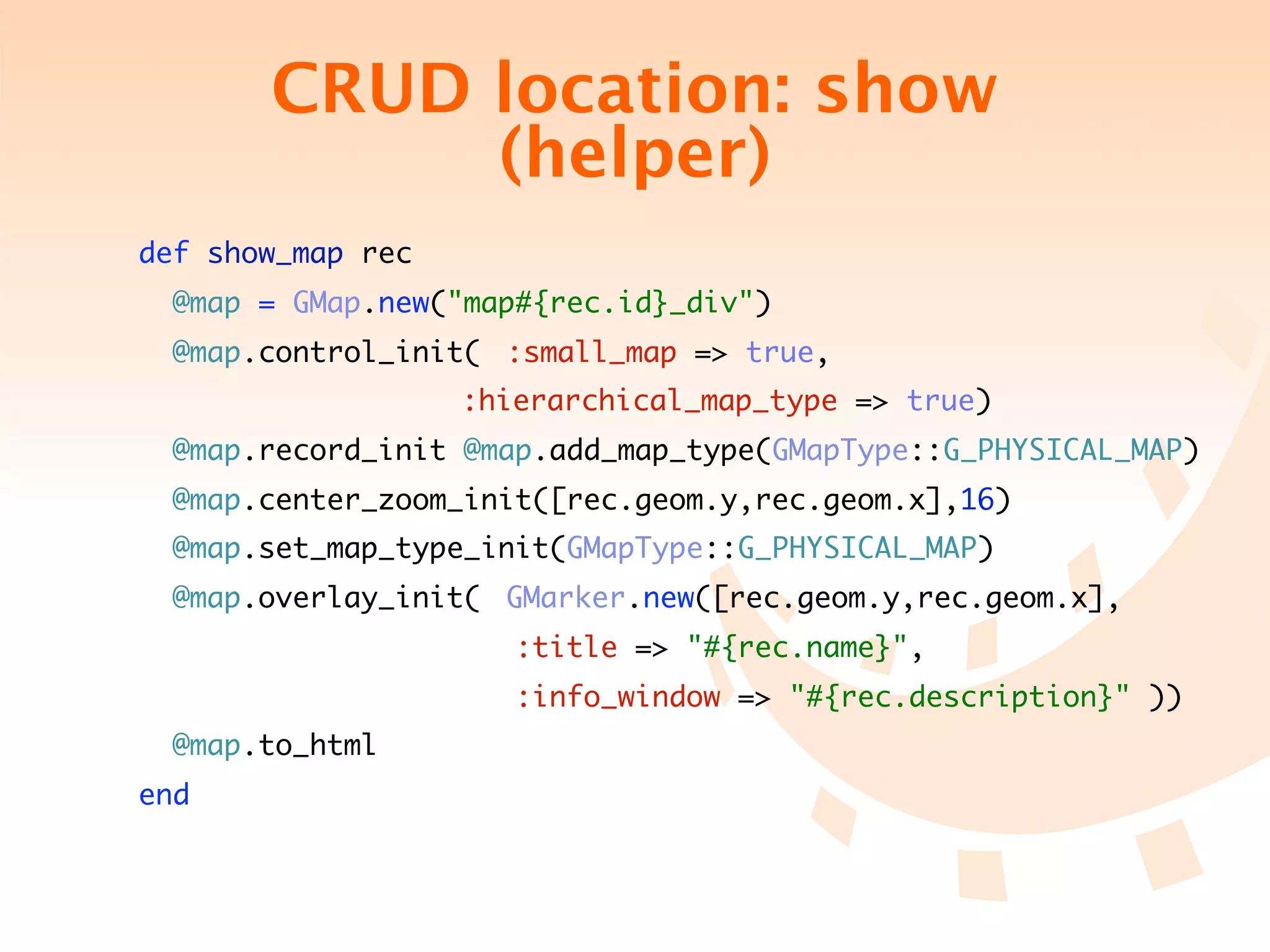 CRUD location: show
             (helper)
 def show_map rec
   @map = GMap.new("map#{rec.id}_div")
   @map.control_init(	 :small_map => true,
	 	 	 	 	 	 	 	 :hierarchical_map_type => true)
   @map.record_init @map.add_map_type(GMapType::G_PHYSICAL_MAP)
   @map.center_zoom_init([rec.geom.y,rec.geom.x],16)
   @map.set_map_type_init(GMapType::G_PHYSICAL_MAP)
   @map.overlay_init(	 GMarker.new([rec.geom.y,rec.geom.x],
                       :title => "#{rec.name}",
                       :info_window => "#{rec.description}" ))
   @map.to_html
 end
 
