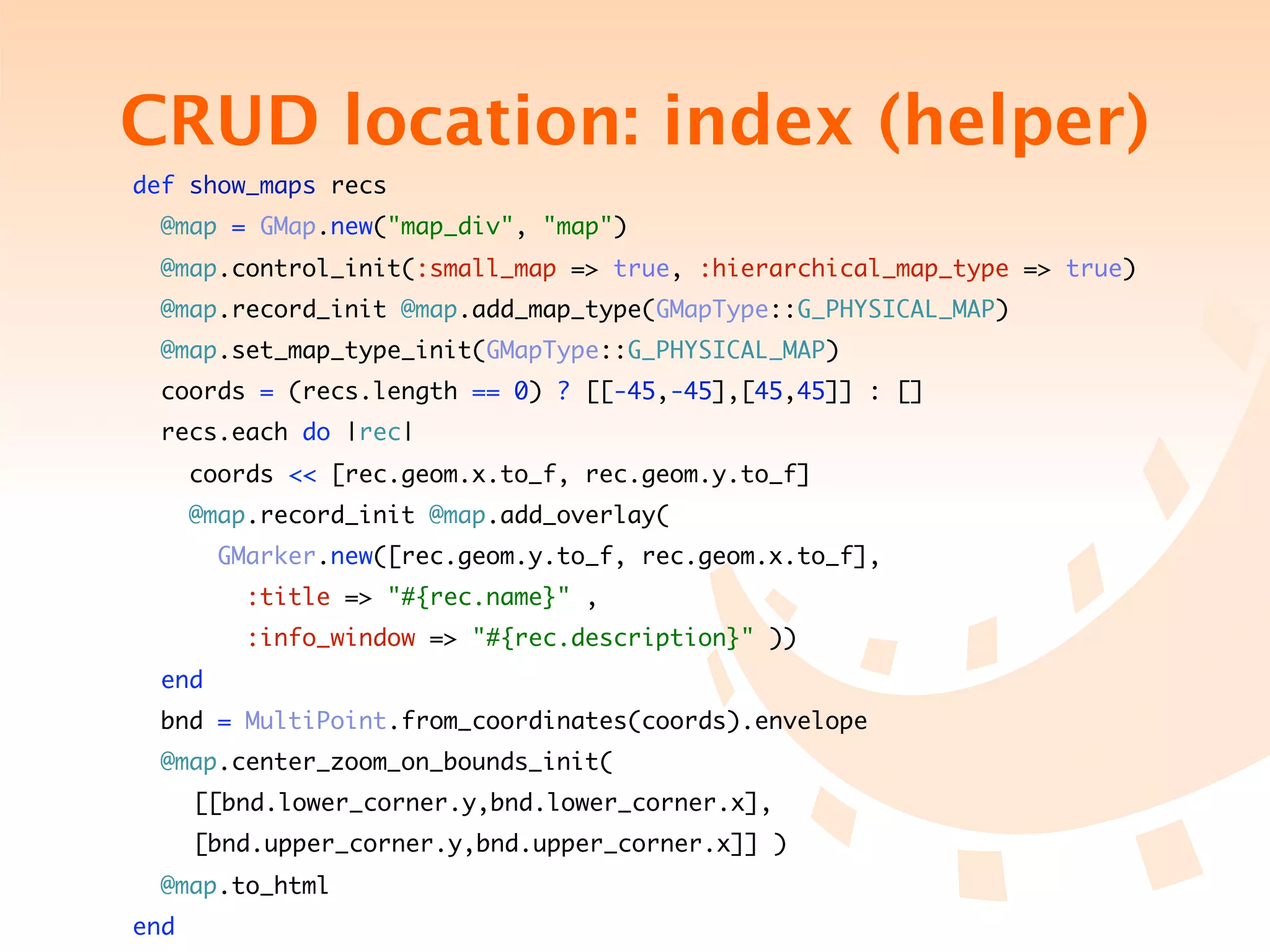 CRUD location: index (helper)
    def show_maps recs
      @map = GMap.new("map_div", "map")
      @map.control_init(:small_map => true, :hierarchical_map_type => true)
      @map.record_init @map.add_map_type(GMapType::G_PHYSICAL_MAP)
      @map.set_map_type_init(GMapType::G_PHYSICAL_MAP)
     coords = (recs.length == 0) ? [[-45,-45],[45,45]] : []
     recs.each do |rec|
          coords << [rec.geom.x.to_f, rec.geom.y.to_f]
          @map.record_init @map.add_overlay(
            GMarker.new([rec.geom.y.to_f, rec.geom.x.to_f],
              :title => "#{rec.name}" ,
              :info_window => "#{rec.description}" ))
      end
     bnd = MultiPoint.from_coordinates(coords).envelope
      @map.center_zoom_on_bounds_init(
	    	    [[bnd.lower_corner.y,bnd.lower_corner.x],	
                                                   	     	
	    	    [bnd.upper_corner.y,bnd.upper_corner.x]] )
      @map.to_html
    end
 