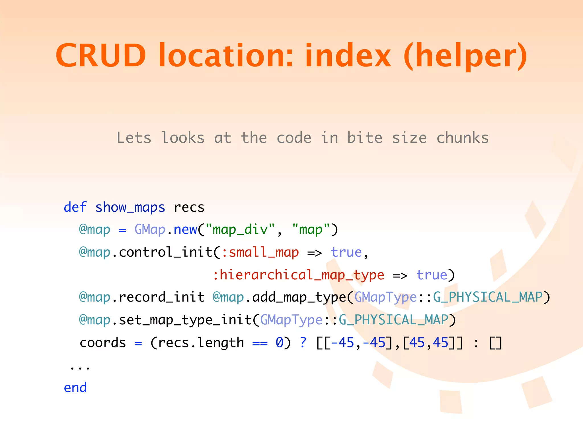 CRUD location: index (helper)

        Lets looks at the code in bite size chunks



 def show_maps recs
   @map = GMap.new("map_div", "map")
   @map.control_init(:small_map => true,
	 	 	 	 	 	 	 	 :hierarchical_map_type => true)
   @map.record_init @map.add_map_type(GMapType::G_PHYSICAL_MAP)
   @map.set_map_type_init(GMapType::G_PHYSICAL_MAP)
   coords = (recs.length == 0) ? [[-45,-45],[45,45]] : []
	 ...
 end
 