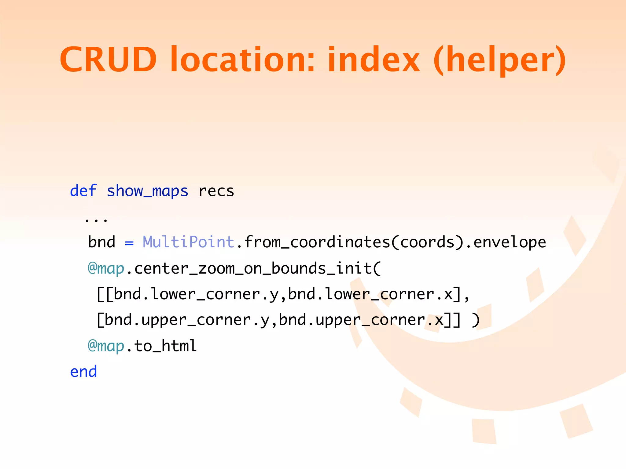 CRUD location: index (helper)


    def show_maps recs
	    ...
     bnd = MultiPoint.from_coordinates(coords).envelope
      @map.center_zoom_on_bounds_init(
	 	 [[bnd.lower_corner.y,bnd.lower_corner.x],	 	 	
	 	 [bnd.upper_corner.y,bnd.upper_corner.x]] )
      @map.to_html
    end
 