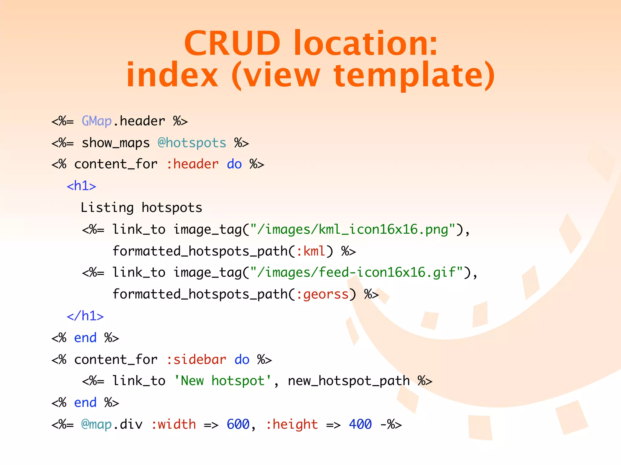 CRUD location:
            index (view template)
<%= GMap.header %>
<%= show_maps @hotspots %>
<% content_for :header do %>
  <h1>
  	 Listing hotspots
   <%= link_to image_tag("/images/kml_icon16x16.png"),
          formatted_hotspots_path(:kml) %>
   <%= link_to image_tag("/images/feed-icon16x16.gif"),
          formatted_hotspots_path(:georss) %>
  </h1>
<% end %>
<% content_for :sidebar do %>
   <%= link_to 'New hotspot', new_hotspot_path %>
<% end %>
<%= @map.div :width => 600, :height => 400 -%>
 