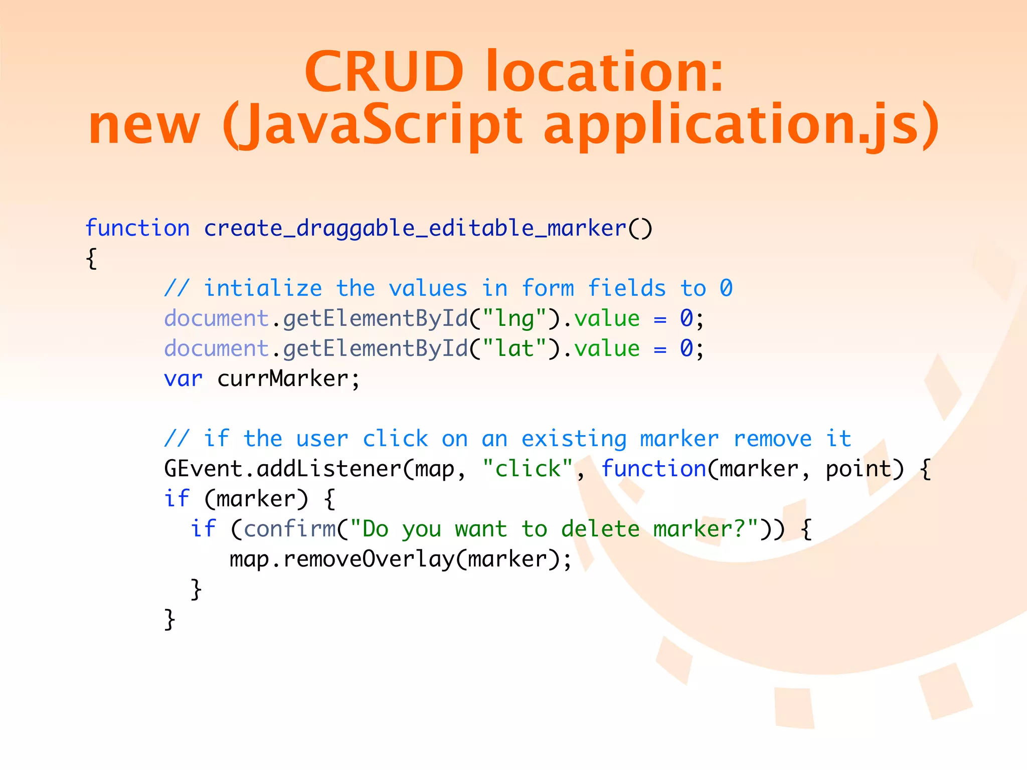 CRUD location:
new (JavaScript application.js)
function create_draggable_editable_marker()
{
      // intialize the values in form fields to 0
      document.getElementById("lng").value = 0;
      document.getElementById("lat").value = 0;
      var currMarker;

     // if the user click on an existing marker remove it
     GEvent.addListener(map, "click", function(marker, point) {
     if (marker) {
       if (confirm("Do you want to delete marker?")) {
          map.removeOverlay(marker);
       }
     }
 