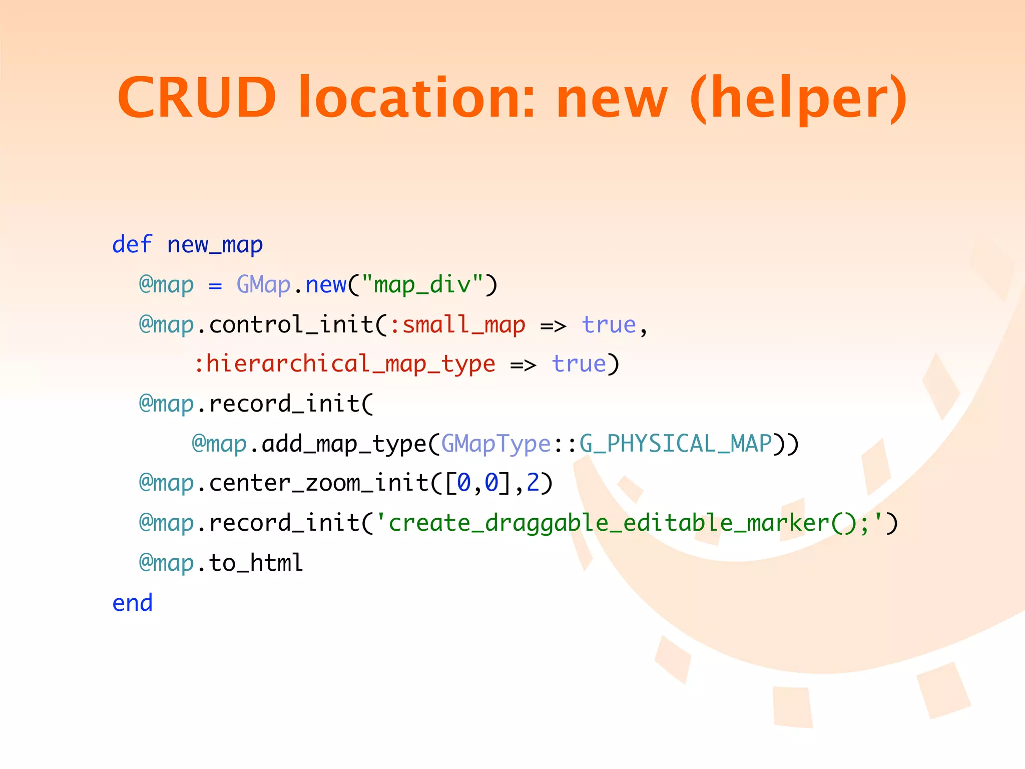 CRUD location: new (helper)

 def new_map
   @map = GMap.new("map_div")
   @map.control_init(:small_map => true,
	 	 	 :hierarchical_map_type => true)
   @map.record_init(
	 	 	 @map.add_map_type(GMapType::G_PHYSICAL_MAP))
   @map.center_zoom_init([0,0],2)
   @map.record_init('create_draggable_editable_marker();')
   @map.to_html
 end
 