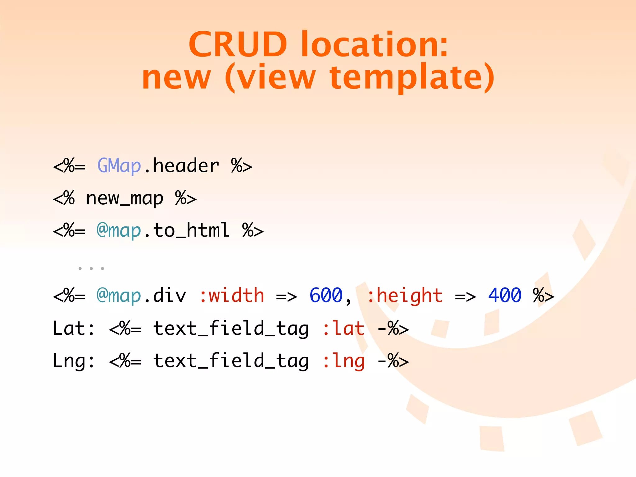 CRUD location:
        new (view template)

<%= GMap.header %>
<% new_map %>
<%= @map.to_html %>
  ...
<%= @map.div :width => 600, :height => 400 %>
Lat: <%= text_field_tag :lat -%>
Lng: <%= text_field_tag :lng -%>
 