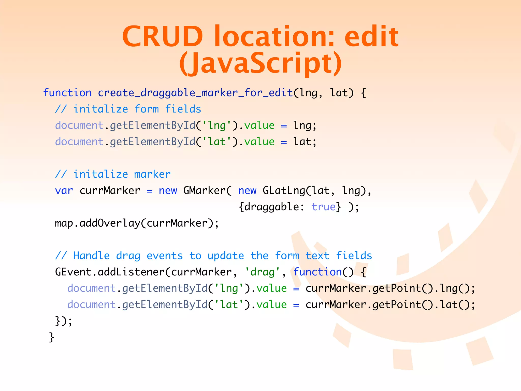 CRUD location: edit
                     (JavaScript)
function create_draggable_marker_for_edit(lng, lat) {
     // initalize form fields
     document.getElementById('lng').value = lng;
     document.getElementById('lat').value = lat;


     // initalize marker
     var currMarker = new GMarker( new GLatLng(lat, lng),
	    	    	   	   	   	   	   	   	   	   {draggable: true} );
    map.addOverlay(currMarker);


     // Handle drag events to update the form text fields
    GEvent.addListener(currMarker, 'drag', function() {
         document.getElementById('lng').value = currMarker.getPoint().lng();
         document.getElementById('lat').value = currMarker.getPoint().lat();
    });
 }
 