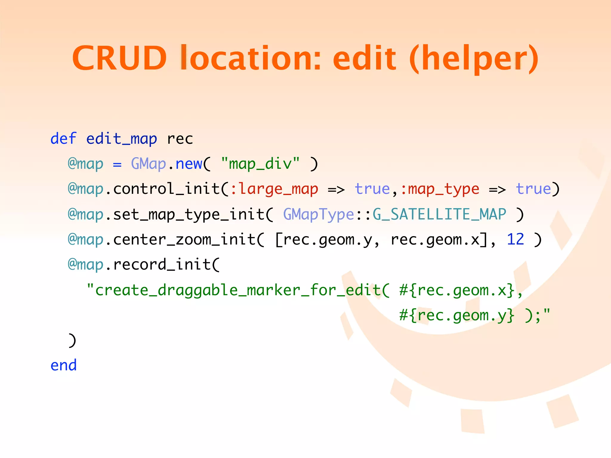 CRUD location: edit (helper)

def edit_map rec
  @map = GMap.new( "map_div" )
  @map.control_init(:large_map => true,:map_type => true)
  @map.set_map_type_init( GMapType::G_SATELLITE_MAP )
  @map.center_zoom_init( [rec.geom.y, rec.geom.x], 12 )
  @map.record_init(
      "create_draggable_marker_for_edit( #{rec.geom.x},
	 	 	 	 	 	 	 	 	 	 	 	 	 	 	            #{rec.geom.y} );"
  )
end
 