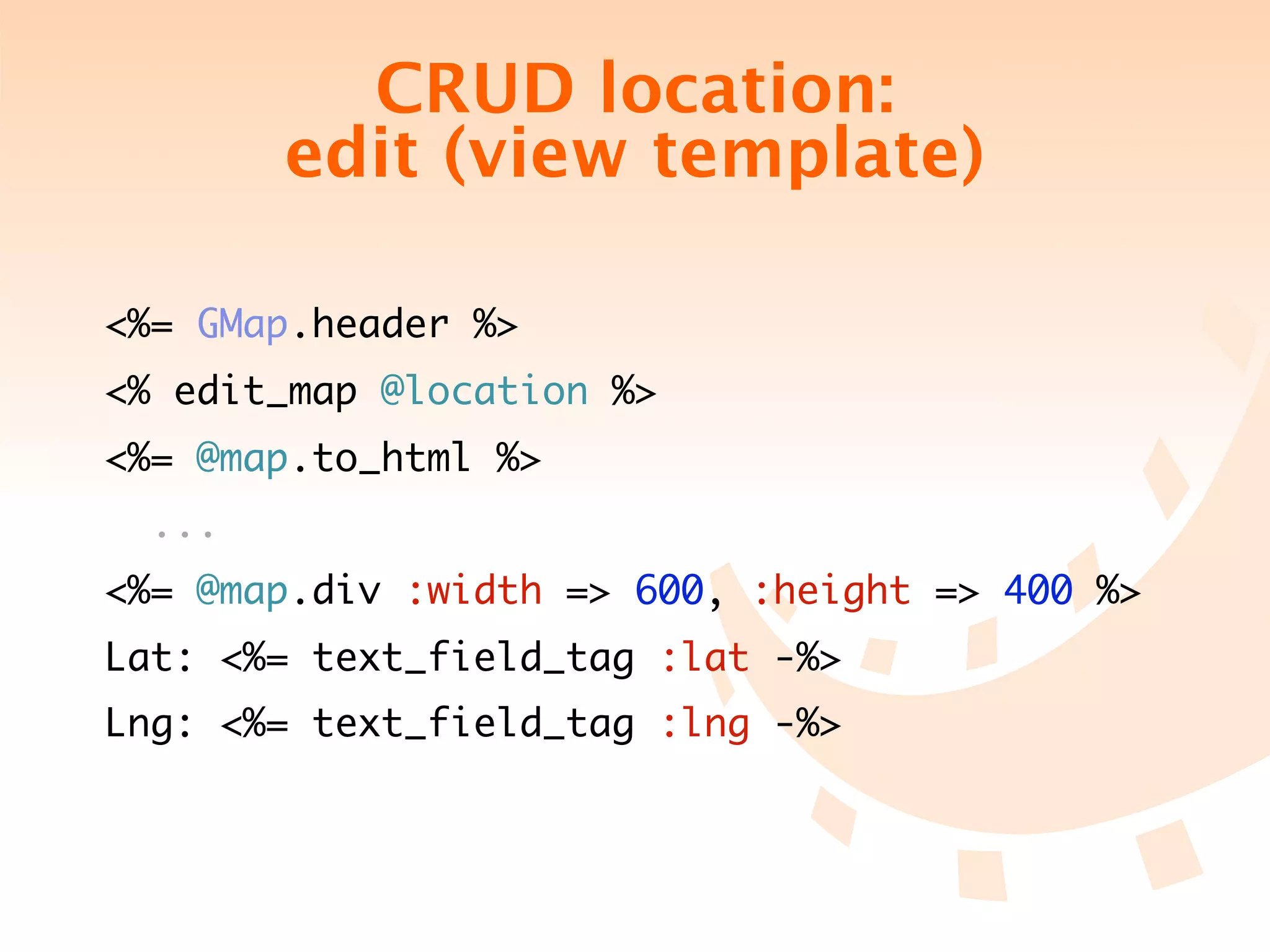 CRUD location:
        edit (view template)

<%= GMap.header %>
<% edit_map @location %>
<%= @map.to_html %>
  ...
<%= @map.div :width => 600, :height => 400 %>
Lat: <%= text_field_tag :lat -%>
Lng: <%= text_field_tag :lng -%>
 