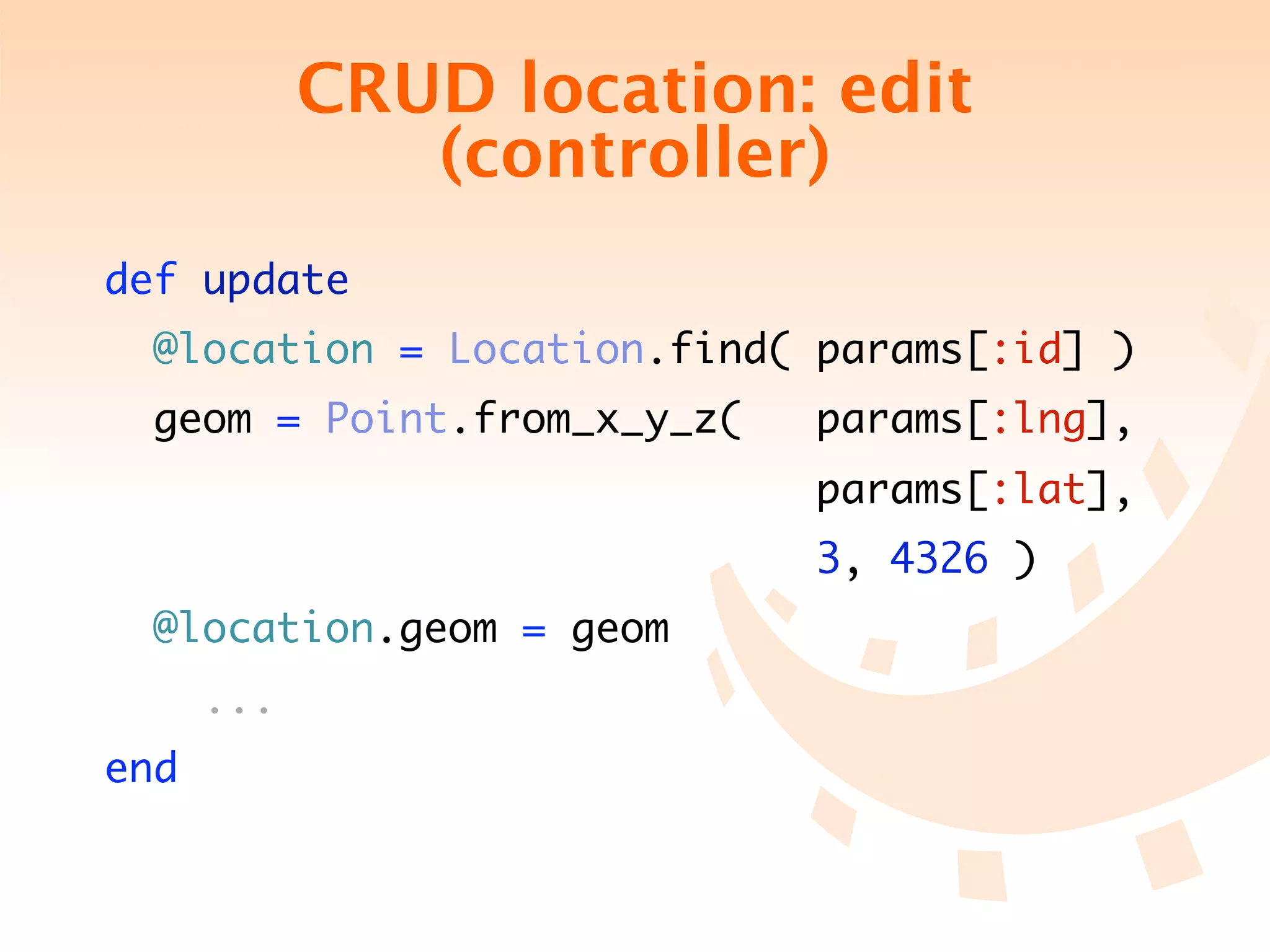 CRUD location: edit
               (controller)
def update
  @location = Location.find( params[:id] )
 geom = Point.from_x_y_z(   params[:lng],
                            params[:lat],
                             3, 4326 )
  @location.geom = geom
      ...
end
 