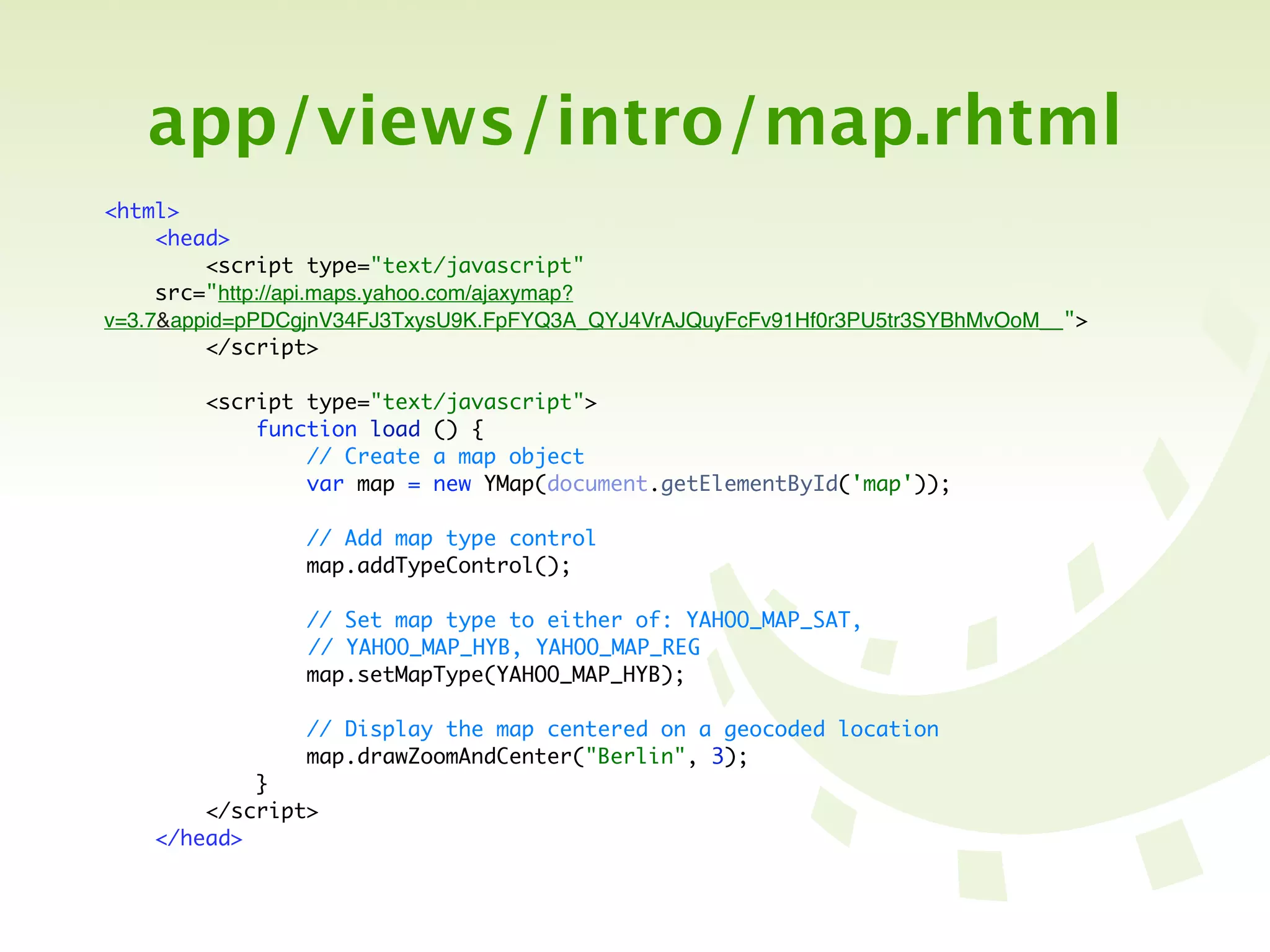 app/views/intro/map.rhtml
<html>
     <head>
         <script type="text/javascript"
     src="http://api.maps.yahoo.com/ajaxymap?
v=3.7&appid=pPDCgjnV34FJ3TxysU9K.FpFYQ3A_QYJ4VrAJQuyFcFv91Hf0r3PU5tr3SYBhMvOoM__">
         </script>

        <script type="text/javascript">
            function load () {
                // Create a map object
                var map = new YMap(document.getElementById('map'));

                // Add map type control
                map.addTypeControl();

                // Set map type to either of: YAHOO_MAP_SAT,
	   	   	   	   // YAHOO_MAP_HYB, YAHOO_MAP_REG
                map.setMapType(YAHOO_MAP_HYB);

                // Display the map centered on a geocoded location
                map.drawZoomAndCenter("Berlin", 3);
            }
        </script>
    </head>
 