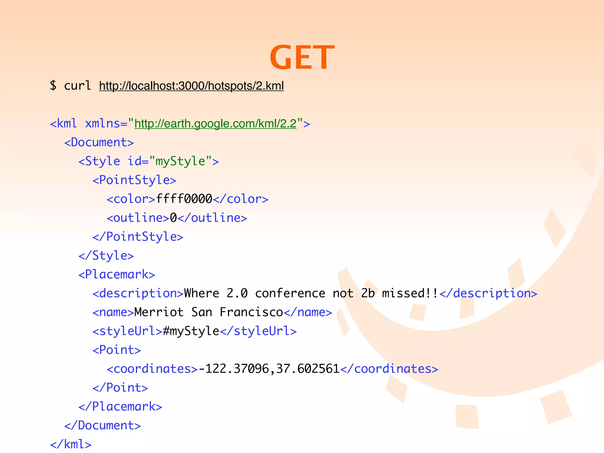 GET
$ curl http://localhost:3000/hotspots/2.kml


<kml xmlns="http://earth.google.com/kml/2.2">
  <Document>
     <Style id="myStyle">
         <PointStyle>
           <color>ffff0000</color>
           <outline>0</outline>
         </PointStyle>
     </Style>
     <Placemark>
         <description>Where 2.0 conference not 2b missed!!</description>
         <name>Merriot San Francisco</name>
         <styleUrl>#myStyle</styleUrl>
         <Point>
           <coordinates>-122.37096,37.602561</coordinates>
         </Point>
     </Placemark>
  </Document>
</kml>
 
