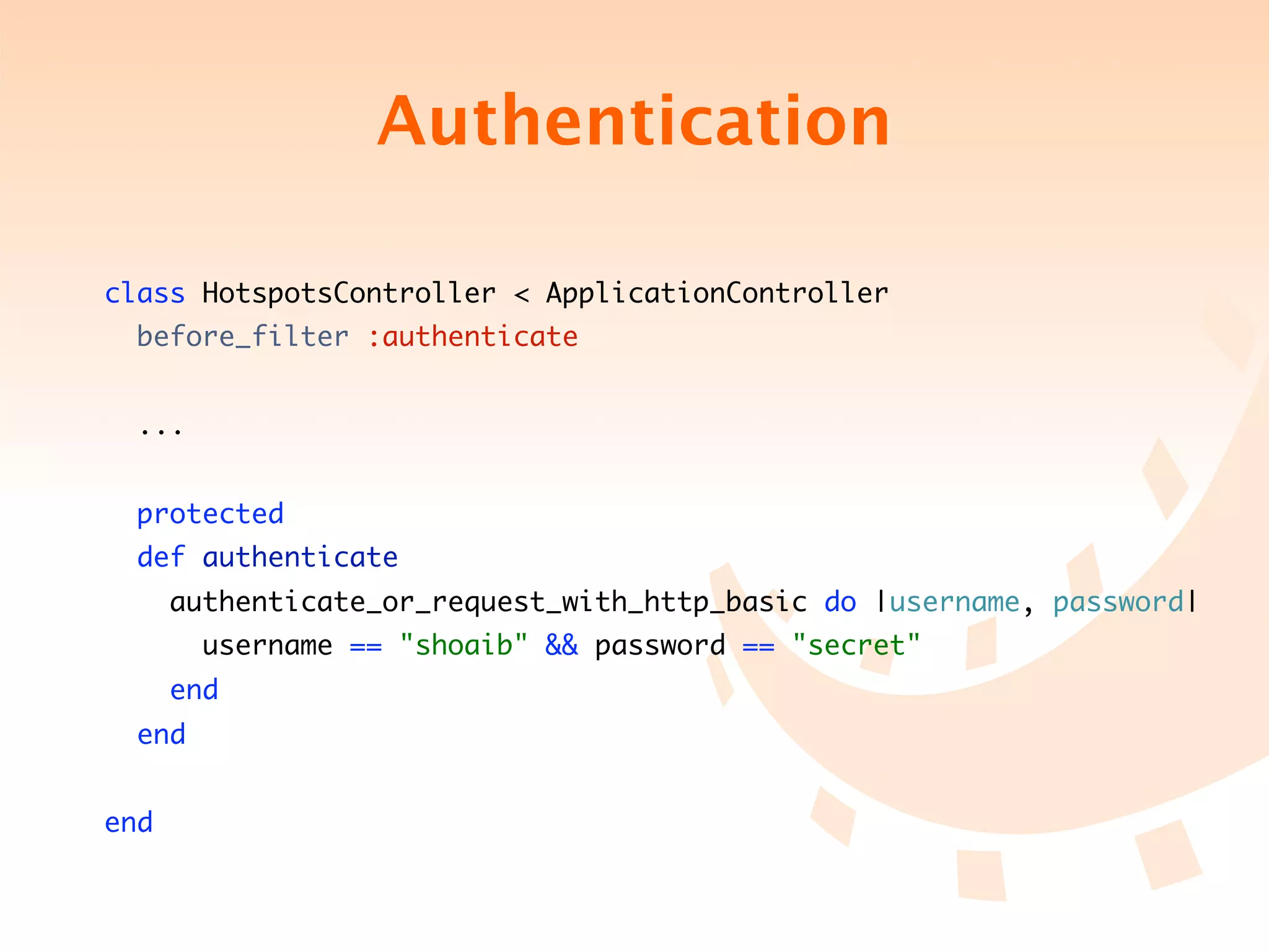 Authentication

class HotspotsController < ApplicationController
  before_filter :authenticate


  ...


  protected
  def authenticate
      authenticate_or_request_with_http_basic do |username, password|
        username == "shoaib" && password == "secret"
      end
  end


end
 