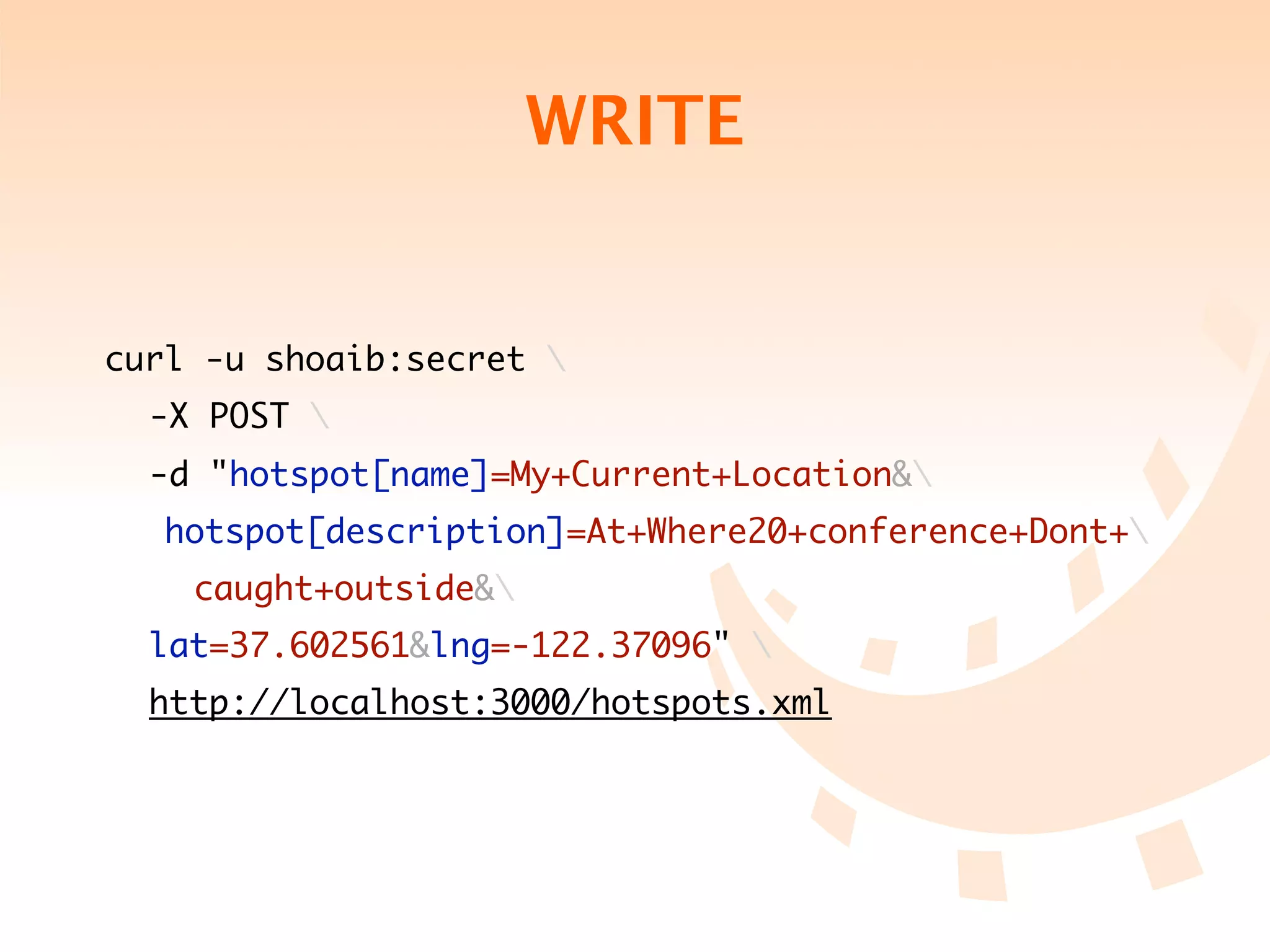 WRITE


curl -u shoaib:secret 
	 -X POST 
	 -d "hotspot[name]=My+Current+Location&
   hotspot[description]=At+Where20+conference+Dont+
	 	 caught+outside&
	 lat=37.602561&lng=-122.37096" 
	 http://localhost:3000/hotspots.xml
 