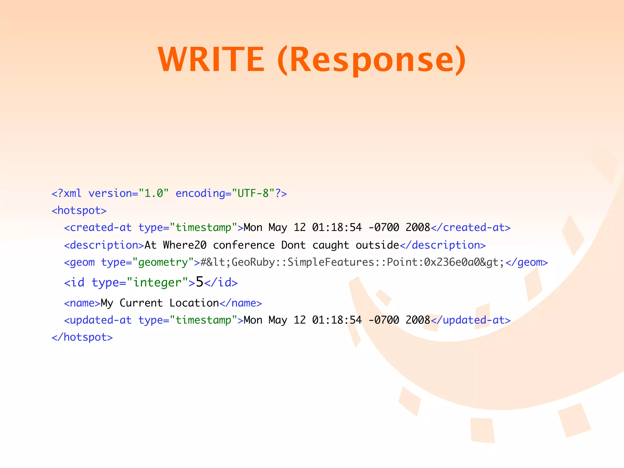 WRITE (Response)


<?xml version="1.0" encoding="UTF-8"?>
<hotspot>
  <created-at type="timestamp">Mon May 12 01:18:54 -0700 2008</created-at>
  <description>At Where20 conference Dont caught outside</description>
  <geom type="geometry">#&lt;GeoRuby::SimpleFeatures::Point:0x236e0a0&gt;</geom>

  <id type="integer">5</id>
  <name>My Current Location</name>
  <updated-at type="timestamp">Mon May 12 01:18:54 -0700 2008</updated-at>
</hotspot>
 