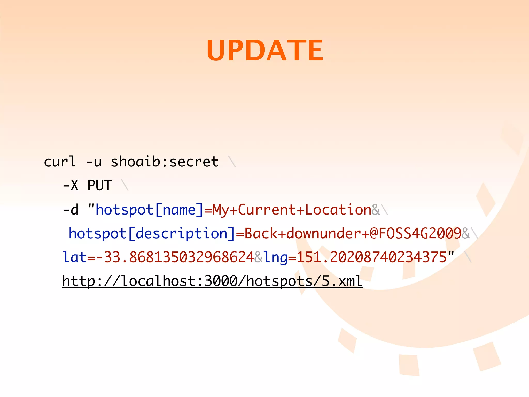 UPDATE


curl -u shoaib:secret 
	 -X PUT 
	 -d "hotspot[name]=My+Current+Location&
   hotspot[description]=Back+downunder+@FOSS4G2009&
	 lat=-33.868135032968624&lng=151.20208740234375" 
	 http://localhost:3000/hotspots/5.xml
 