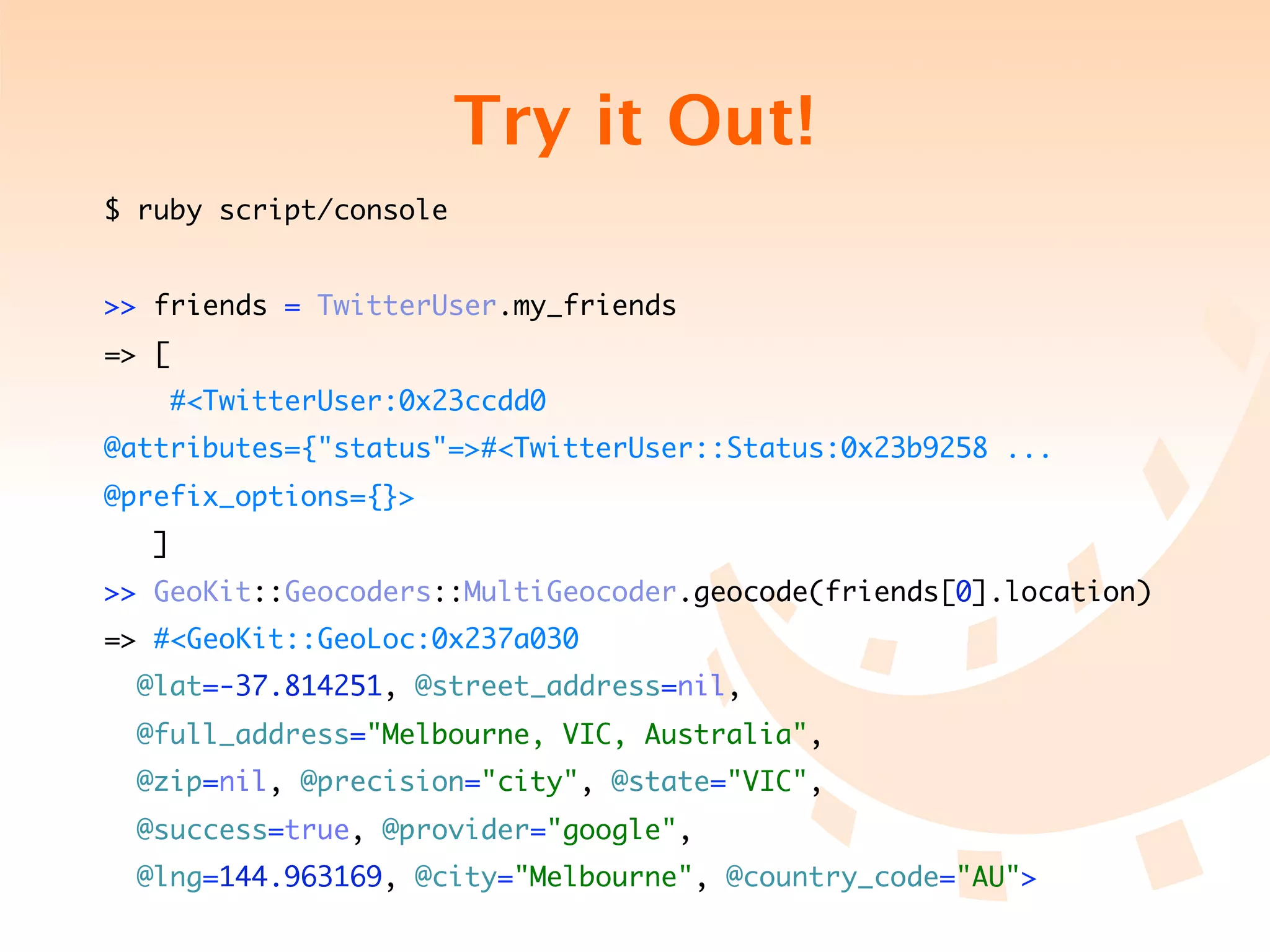 Try it Out!
$ ruby script/console


>> friends = TwitterUser.my_friends
=> [
       #<TwitterUser:0x23ccdd0
@attributes={"status"=>#<TwitterUser::Status:0x23b9258 ...
@prefix_options={}>
   ]
>> GeoKit::Geocoders::MultiGeocoder.geocode(friends[0].location)
=> #<GeoKit::GeoLoc:0x237a030
  @lat=-37.814251, @street_address=nil,
  @full_address="Melbourne, VIC, Australia",
  @zip=nil, @precision="city", @state="VIC",
  @success=true, @provider="google",
  @lng=144.963169, @city="Melbourne", @country_code="AU">
 