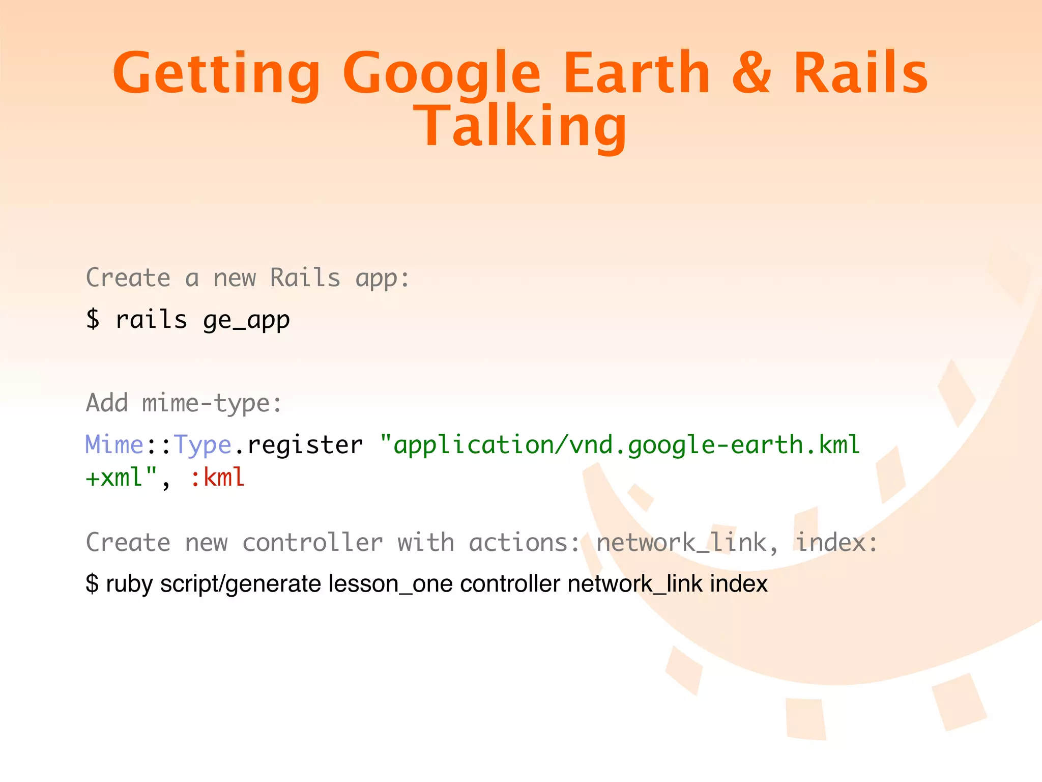 Getting Google Earth & Rails
            Talking

Create a new Rails app:
$ rails ge_app


Add mime-type:
Mime::Type.register "application/vnd.google-earth.kml
+xml", :kml

Create new controller with actions: network_link, index:
$ ruby script/generate lesson_one controller network_link index
 
