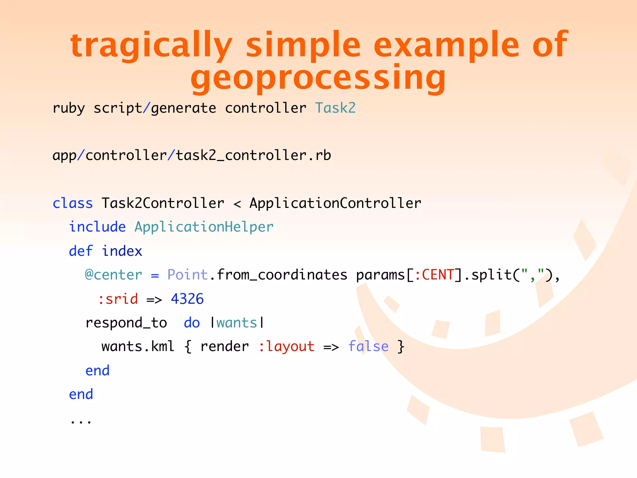 tragically simple example of
           geoprocessing
ruby script/generate controller Task2


app/controller/task2_controller.rb


class Task2Controller < ApplicationController
    include ApplicationHelper
    def index
        @center = Point.from_coordinates params[:CENT].split(","),
	   	     :srid => 4326
        respond_to   do |wants|
          wants.kml { render :layout => false }
        end
    end
    ...
 