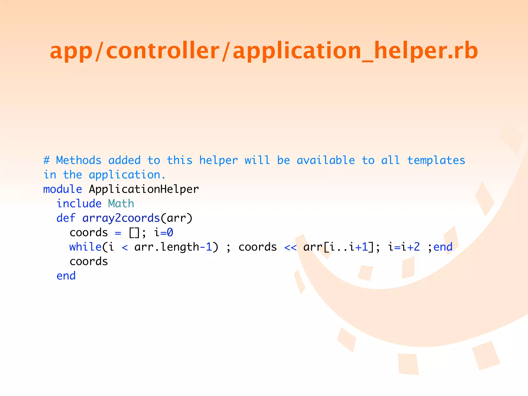 app/controller/application_helper.rb



# Methods added to this helper will be available to all templates
in the application.
module ApplicationHelper
  include Math
  def array2coords(arr)
    coords = []; i=0
    while(i < arr.length-1) ; coords << arr[i..i+1]; i=i+2 ;end
    coords
  end
 