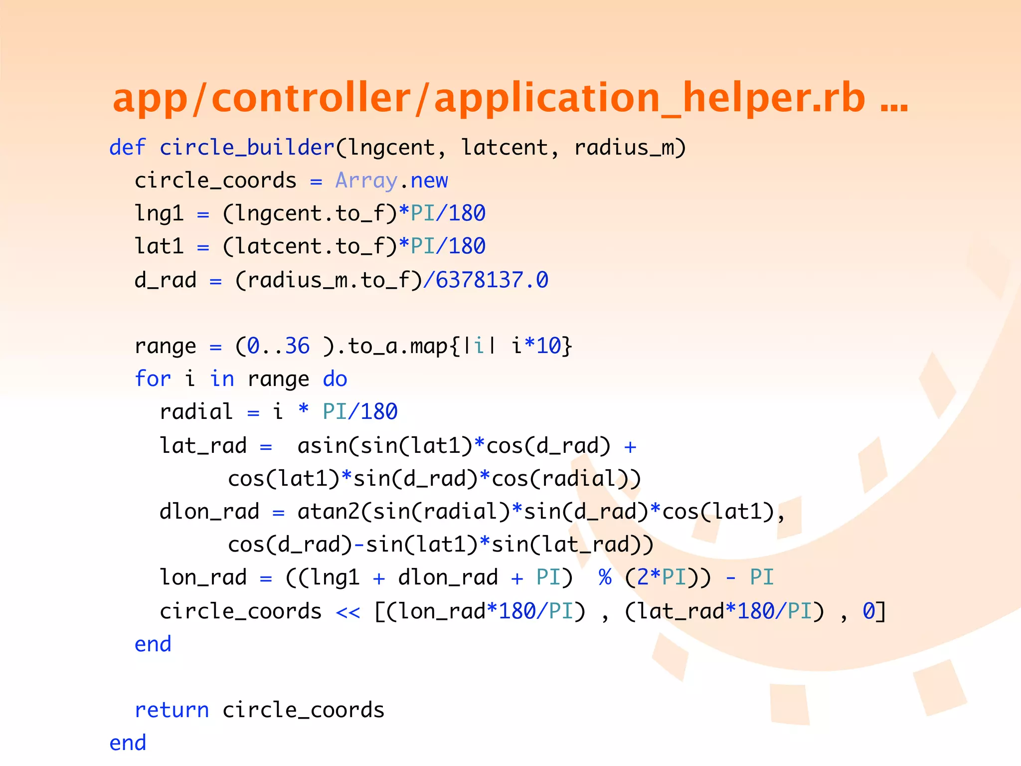 app/controller/application_helper.rb ...
    def circle_builder(lngcent, latcent, radius_m)
        circle_coords = Array.new
        lng1 = (lngcent.to_f)*PI/180
        lat1 = (latcent.to_f)*PI/180
        d_rad = (radius_m.to_f)/6378137.0


        range = (0..36 ).to_a.map{|i| i*10}
        for i in range do
          radial = i * PI/180
          lat_rad =    asin(sin(lat1)*cos(d_rad) +
	   	     	   	   cos(lat1)*sin(d_rad)*cos(radial))
          dlon_rad = atan2(sin(radial)*sin(d_rad)*cos(lat1),
	   	     	   	   cos(d_rad)-sin(lat1)*sin(lat_rad))
          lon_rad = ((lng1 + dlon_rad + PI)    % (2*PI)) - PI
          circle_coords << [(lon_rad*180/PI) , (lat_rad*180/PI) , 0]
        end


        return circle_coords
    end
 