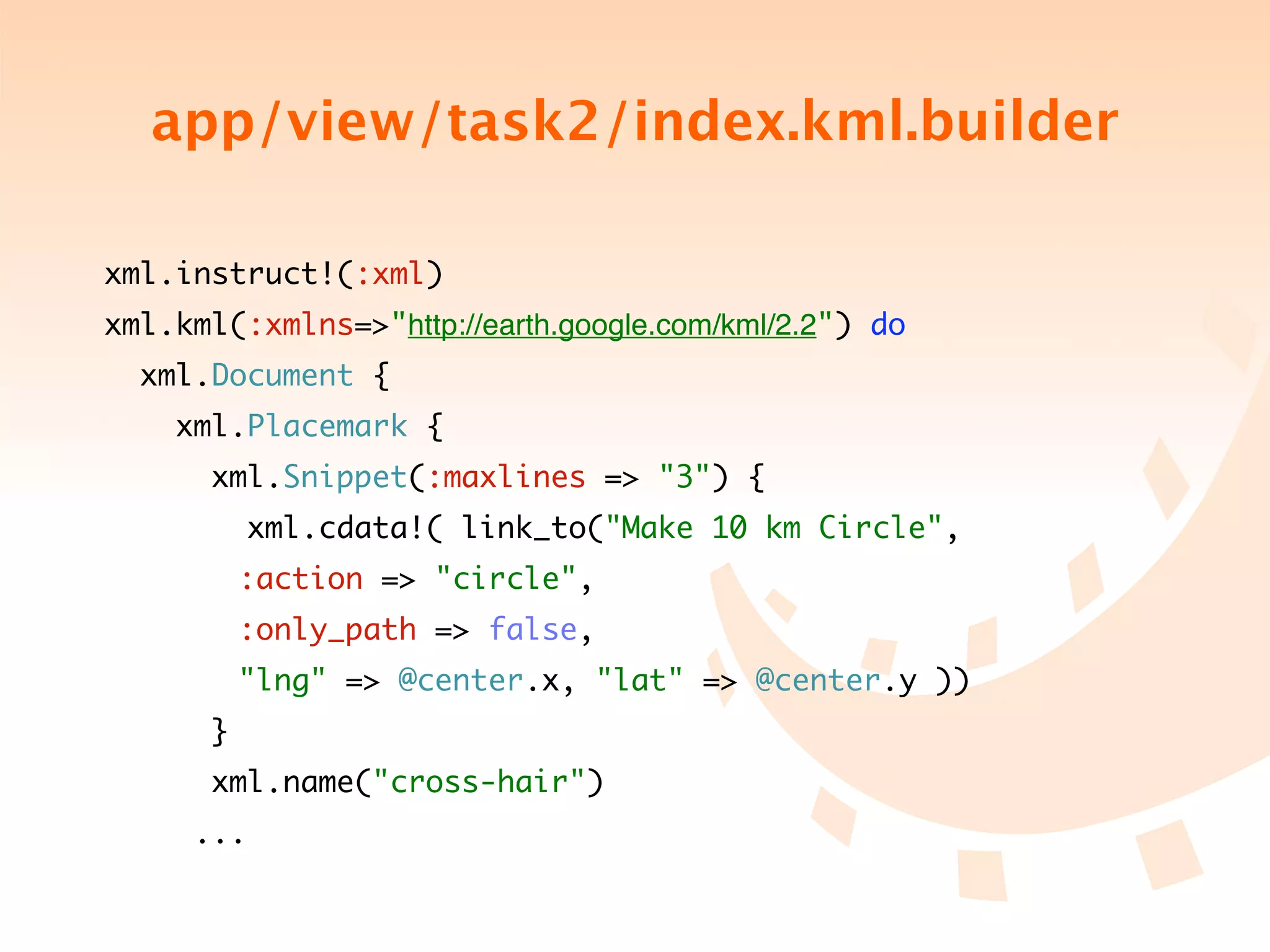 app/view/task2/index.kml.builder

xml.instruct!(:xml)
xml.kml(:xmlns=>"http://earth.google.com/kml/2.2") do
  xml.Document {
    xml.Placemark {
       xml.Snippet(:maxlines => "3") {
           xml.cdata!( link_to("Make 10 km Circle",
	 	 	 :action => "circle",
	 	 	 :only_path => false,
	 	 	 "lng" => @center.x, "lat" => @center.y ))
       }
       xml.name("cross-hair")
	 	 ...
 