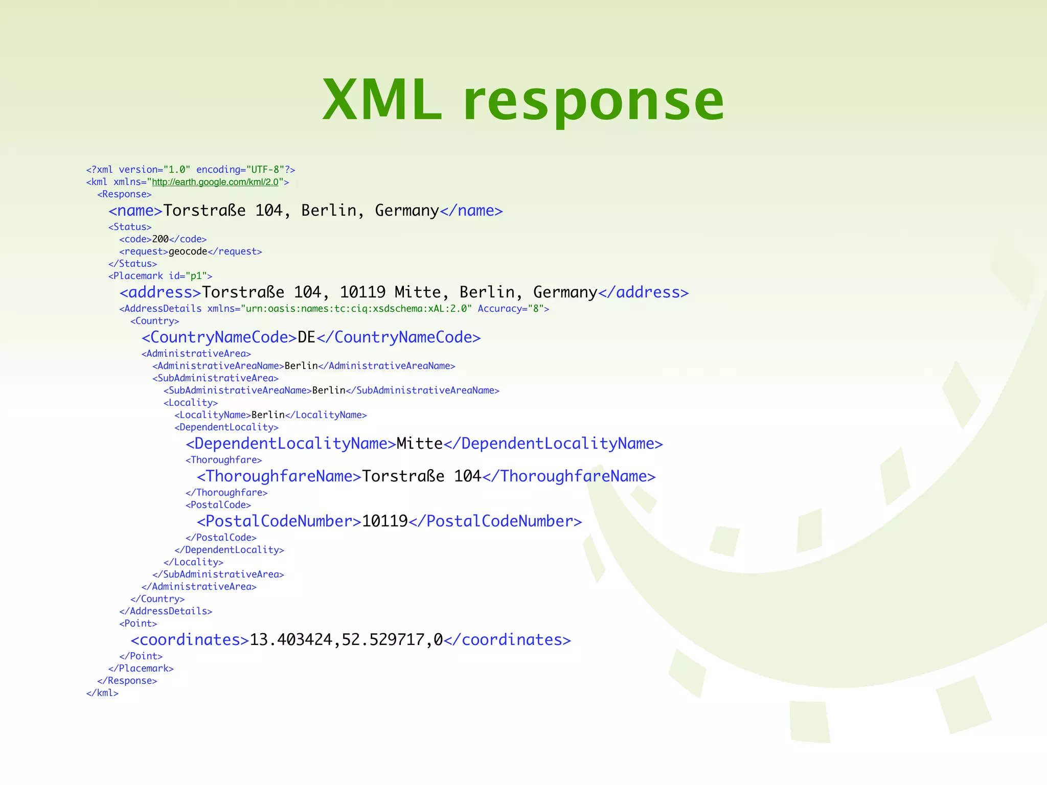 XML response
<?xml version="1.0" encoding="UTF-8"?>
<kml xmlns="http://earth.google.com/kml/2.0">
  <Response>

    <name>Torstraße 104, Berlin, Germany</name>
    <Status>
      <code>200</code>
      <request>geocode</request>
    </Status>
    <Placemark id="p1">

       <address>Torstraße 104, 10119 Mitte, Berlin, Germany</address>
       <AddressDetails xmlns="urn:oasis:names:tc:ciq:xsdschema:xAL:2.0" Accuracy="8">
         <Country>

           <CountryNameCode>DE</CountryNameCode>
           <AdministrativeArea>
             <AdministrativeAreaName>Berlin</AdministrativeAreaName>
             <SubAdministrativeArea>
               <SubAdministrativeAreaName>Berlin</SubAdministrativeAreaName>
               <Locality>
                 <LocalityName>Berlin</LocalityName>
                 <DependentLocality>

                     <DependentLocalityName>Mitte</DependentLocalityName>
                     <Thoroughfare>

                       <ThoroughfareName>Torstraße 104</ThoroughfareName>
                     </Thoroughfare>
                     <PostalCode>

                       <PostalCodeNumber>10119</PostalCodeNumber>
                    </PostalCode>
                 </DependentLocality>
               </Locality>
             </SubAdministrativeArea>
           </AdministrativeArea>
         </Country>
       </AddressDetails>
       <Point>

         <coordinates>13.403424,52.529717,0</coordinates>
       </Point>
    </Placemark>
  </Response>
</kml>
 
