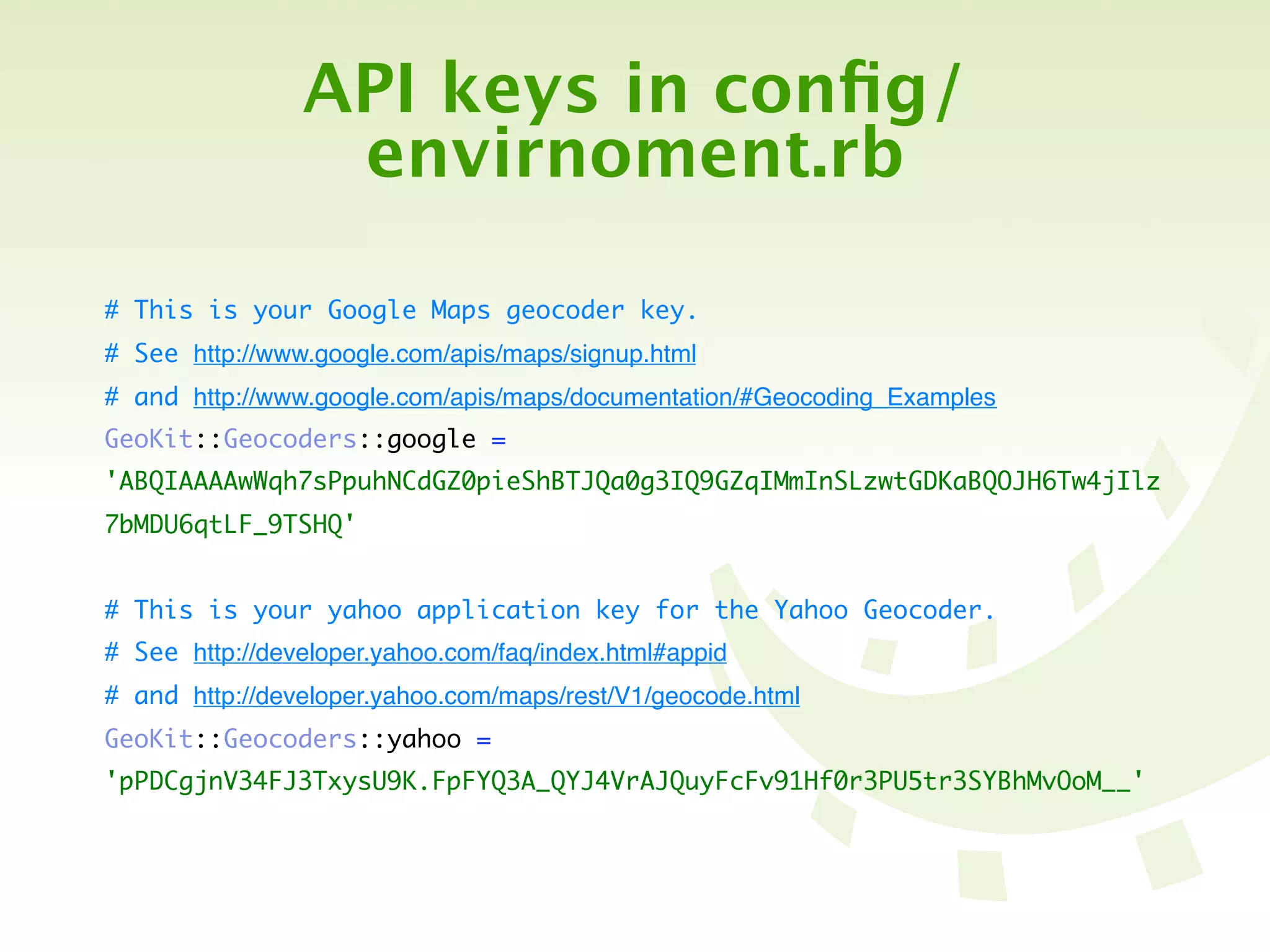 API keys in conﬁg/
                 envirnoment.rb

# This is your Google Maps geocoder key.
# See http://www.google.com/apis/maps/signup.html
# and http://www.google.com/apis/maps/documentation/#Geocoding_Examples
GeoKit::Geocoders::google =
'ABQIAAAAwWqh7sPpuhNCdGZ0pieShBTJQa0g3IQ9GZqIMmInSLzwtGDKaBQOJH6Tw4jIlz
7bMDU6qtLF_9TSHQ'


# This is your yahoo application key for the Yahoo Geocoder.
# See http://developer.yahoo.com/faq/index.html#appid
# and http://developer.yahoo.com/maps/rest/V1/geocode.html
GeoKit::Geocoders::yahoo =
'pPDCgjnV34FJ3TxysU9K.FpFYQ3A_QYJ4VrAJQuyFcFv91Hf0r3PU5tr3SYBhMvOoM__'
 