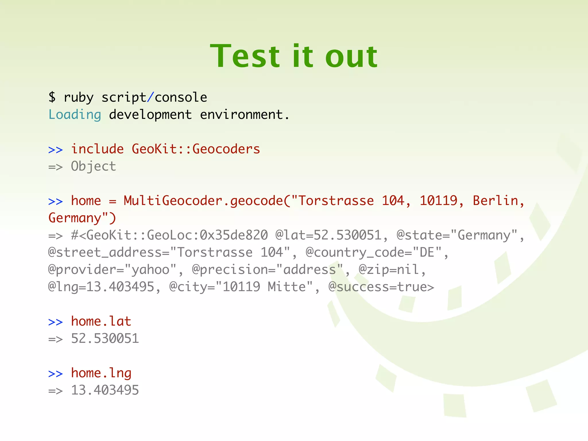 Test it out
$ ruby script/console
Loading development environment.

>> include GeoKit::Geocoders
=> Object

>> home = MultiGeocoder.geocode("Torstrasse 104, 10119, Berlin,
Germany")
=> #<GeoKit::GeoLoc:0x35de820 @lat=52.530051, @state="Germany",
@street_address="Torstrasse 104", @country_code="DE",
@provider="yahoo", @precision="address", @zip=nil,
@lng=13.403495, @city="10119 Mitte", @success=true>

>> home.lat
=> 52.530051

>> home.lng
=> 13.403495
 