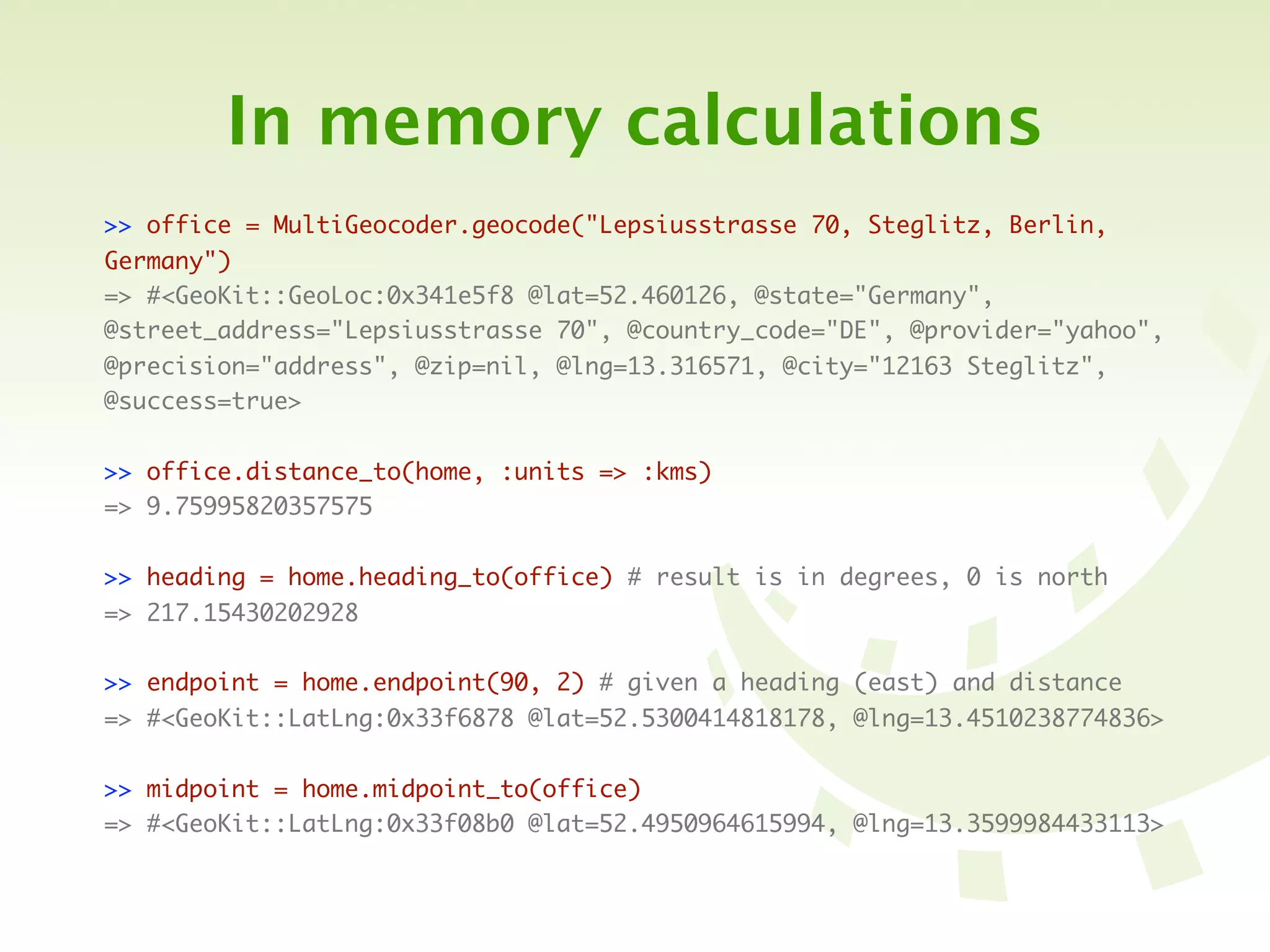 In memory calculations
>> office = MultiGeocoder.geocode("Lepsiusstrasse 70, Steglitz, Berlin,
Germany")
=> #<GeoKit::GeoLoc:0x341e5f8 @lat=52.460126, @state="Germany",
@street_address="Lepsiusstrasse 70", @country_code="DE", @provider="yahoo",
@precision="address", @zip=nil, @lng=13.316571, @city="12163 Steglitz",
@success=true>


>> office.distance_to(home, :units => :kms)
=> 9.75995820357575


>> heading = home.heading_to(office) # result is in degrees, 0 is north
=> 217.15430202928

>> endpoint = home.endpoint(90, 2) # given a heading (east) and distance
=> #<GeoKit::LatLng:0x33f6878 @lat=52.5300414818178, @lng=13.4510238774836>


>> midpoint = home.midpoint_to(office)
=> #<GeoKit::LatLng:0x33f08b0 @lat=52.4950964615994, @lng=13.3599984433113>
 