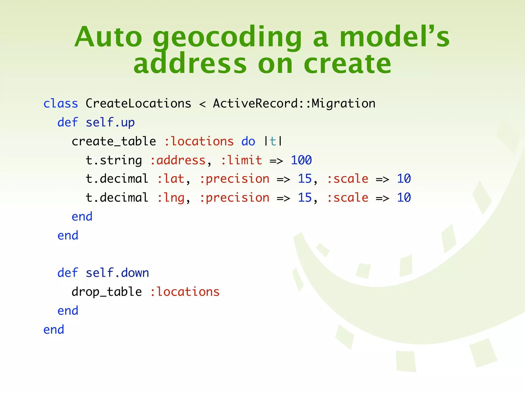 Auto geocoding a model’s
         address on create
class CreateLocations < ActiveRecord::Migration
  def self.up
      create_table :locations do |t|
        t.string :address, :limit => 100
        t.decimal :lat, :precision => 15, :scale => 10
        t.decimal :lng, :precision => 15, :scale => 10
      end
  end


  def self.down
      drop_table :locations
  end
end
 