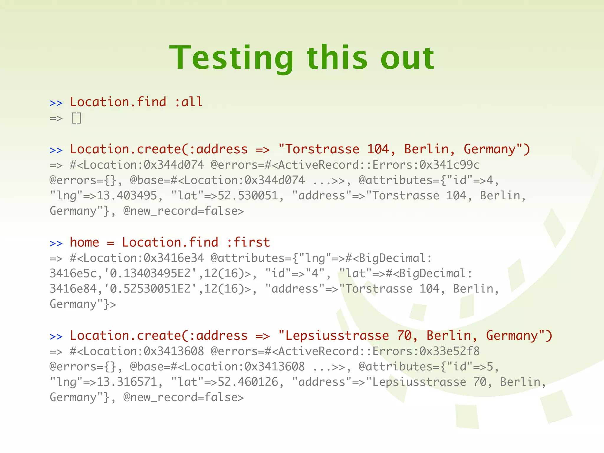 Testing this out
>> Location.find :all
=> []

>> Location.create(:address => "Torstrasse 104, Berlin, Germany")
=> #<Location:0x344d074 @errors=#<ActiveRecord::Errors:0x341c99c
@errors={}, @base=#<Location:0x344d074 ...>>, @attributes={"id"=>4,
"lng"=>13.403495, "lat"=>52.530051, "address"=>"Torstrasse 104, Berlin,
Germany"}, @new_record=false>

>> home = Location.find :first
=> #<Location:0x3416e34 @attributes={"lng"=>#<BigDecimal:
3416e5c,'0.13403495E2',12(16)>, "id"=>"4", "lat"=>#<BigDecimal:
3416e84,'0.52530051E2',12(16)>, "address"=>"Torstrasse 104, Berlin,
Germany"}>

>> Location.create(:address => "Lepsiusstrasse 70, Berlin, Germany")
=> #<Location:0x3413608 @errors=#<ActiveRecord::Errors:0x33e52f8
@errors={}, @base=#<Location:0x3413608 ...>>, @attributes={"id"=>5,
"lng"=>13.316571, "lat"=>52.460126, "address"=>"Lepsiusstrasse 70, Berlin,
Germany"}, @new_record=false>
 