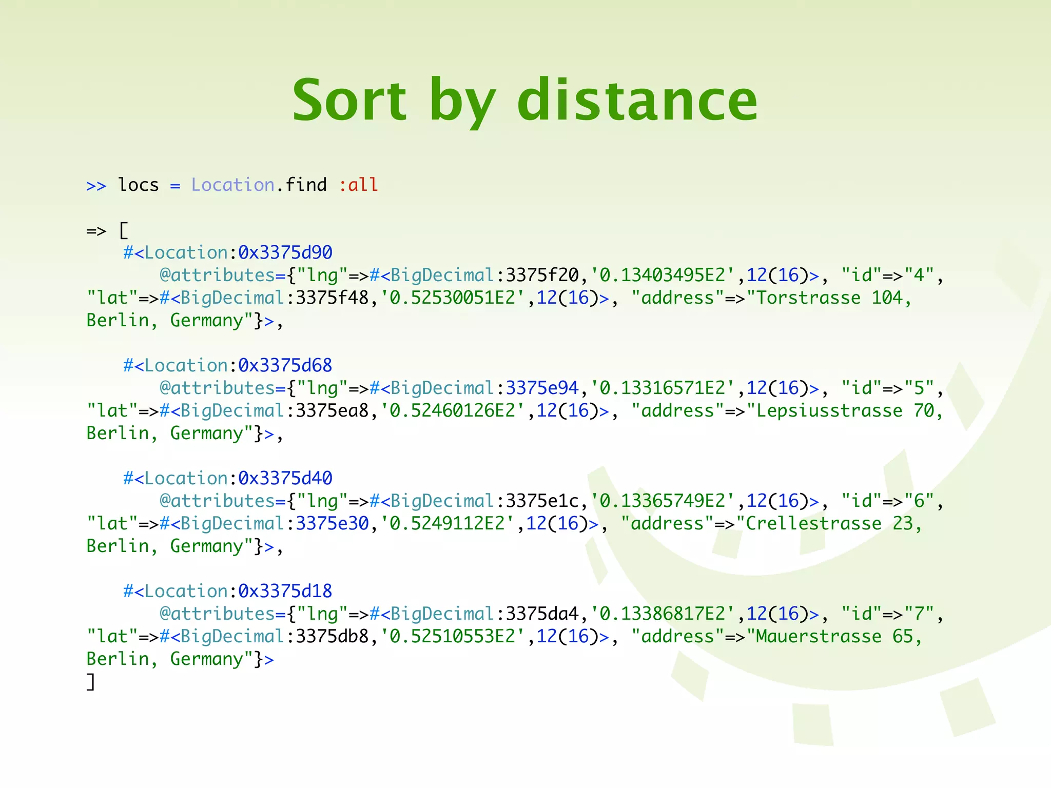 Sort by distance
>> locs = Location.find :all

=> [
	   #<Location:0x3375d90
	   	   @attributes={"lng"=>#<BigDecimal:3375f20,'0.13403495E2',12(16)>, "id"=>"4",
"lat"=>#<BigDecimal:3375f48,'0.52530051E2',12(16)>, "address"=>"Torstrasse 104,
Berlin, Germany"}>,

	   #<Location:0x3375d68
	   	   @attributes={"lng"=>#<BigDecimal:3375e94,'0.13316571E2',12(16)>, "id"=>"5",
"lat"=>#<BigDecimal:3375ea8,'0.52460126E2',12(16)>, "address"=>"Lepsiusstrasse 70,
Berlin, Germany"}>,

	   #<Location:0x3375d40
	   	   @attributes={"lng"=>#<BigDecimal:3375e1c,'0.13365749E2',12(16)>, "id"=>"6",
"lat"=>#<BigDecimal:3375e30,'0.5249112E2',12(16)>, "address"=>"Crellestrasse 23,
Berlin, Germany"}>,

	   #<Location:0x3375d18
	   	   @attributes={"lng"=>#<BigDecimal:3375da4,'0.13386817E2',12(16)>, "id"=>"7",
"lat"=>#<BigDecimal:3375db8,'0.52510553E2',12(16)>, "address"=>"Mauerstrasse 65,
Berlin, Germany"}>
]
 