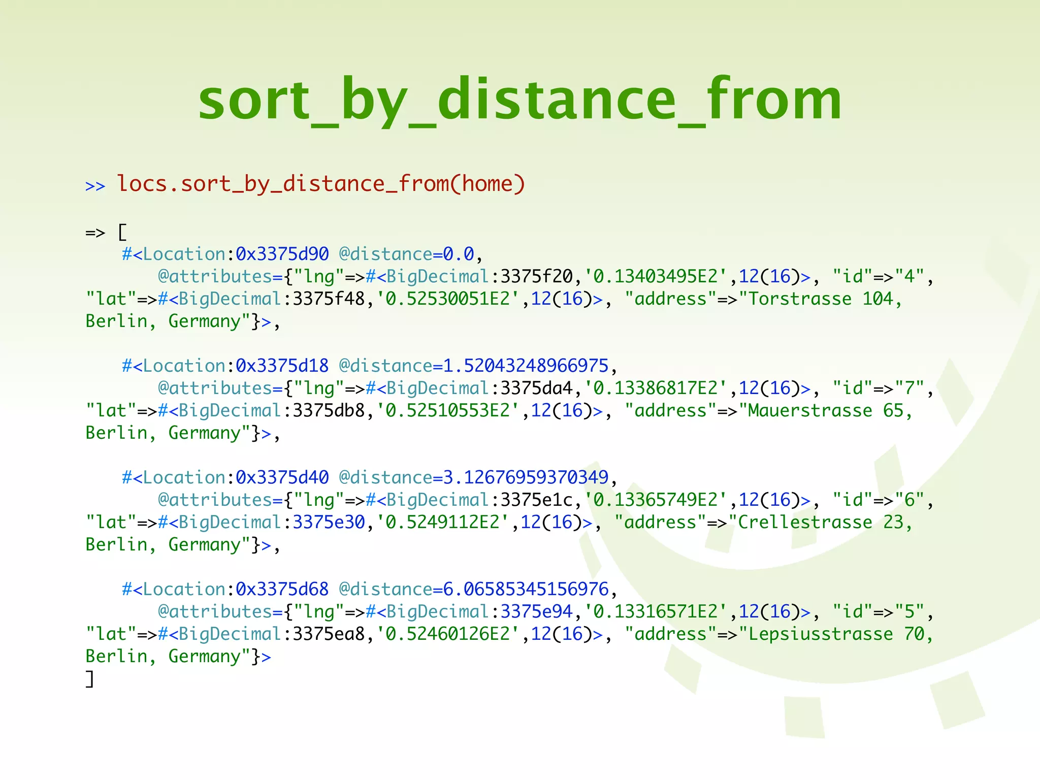 sort_by_distance_from
>>   locs.sort_by_distance_from(home)

=> [
	   #<Location:0x3375d90 @distance=0.0,
	   	   @attributes={"lng"=>#<BigDecimal:3375f20,'0.13403495E2',12(16)>, "id"=>"4",
"lat"=>#<BigDecimal:3375f48,'0.52530051E2',12(16)>, "address"=>"Torstrasse 104,
Berlin, Germany"}>,

	   #<Location:0x3375d18 @distance=1.52043248966975,
	   	   @attributes={"lng"=>#<BigDecimal:3375da4,'0.13386817E2',12(16)>, "id"=>"7",
"lat"=>#<BigDecimal:3375db8,'0.52510553E2',12(16)>, "address"=>"Mauerstrasse 65,
Berlin, Germany"}>,

	   #<Location:0x3375d40 @distance=3.12676959370349,
	   	   @attributes={"lng"=>#<BigDecimal:3375e1c,'0.13365749E2',12(16)>, "id"=>"6",
"lat"=>#<BigDecimal:3375e30,'0.5249112E2',12(16)>, "address"=>"Crellestrasse 23,
Berlin, Germany"}>,

	   #<Location:0x3375d68 @distance=6.06585345156976,
	   	   @attributes={"lng"=>#<BigDecimal:3375e94,'0.13316571E2',12(16)>, "id"=>"5",
"lat"=>#<BigDecimal:3375ea8,'0.52460126E2',12(16)>, "address"=>"Lepsiusstrasse 70,
Berlin, Germany"}>
]
 