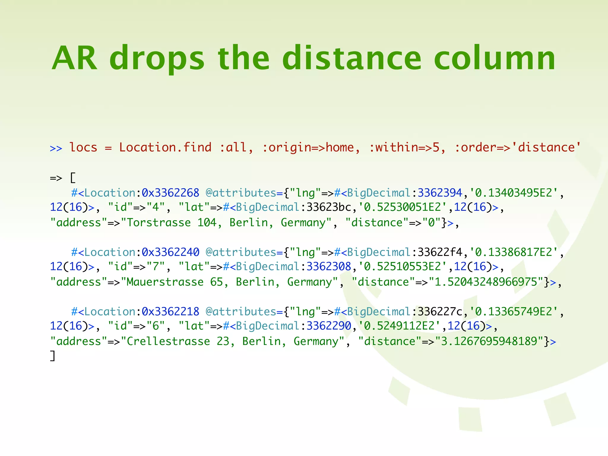 AR drops the distance column

>> locs = Location.find :all, :origin=>home, :within=>5, :order=>'distance'

=> [
	 #<Location:0x3362268 @attributes={"lng"=>#<BigDecimal:3362394,'0.13403495E2',
12(16)>, "id"=>"4", "lat"=>#<BigDecimal:33623bc,'0.52530051E2',12(16)>,
"address"=>"Torstrasse 104, Berlin, Germany", "distance"=>"0"}>,

	 #<Location:0x3362240 @attributes={"lng"=>#<BigDecimal:33622f4,'0.13386817E2',
12(16)>, "id"=>"7", "lat"=>#<BigDecimal:3362308,'0.52510553E2',12(16)>,
"address"=>"Mauerstrasse 65, Berlin, Germany", "distance"=>"1.52043248966975"}>,

	 #<Location:0x3362218 @attributes={"lng"=>#<BigDecimal:336227c,'0.13365749E2',
12(16)>, "id"=>"6", "lat"=>#<BigDecimal:3362290,'0.5249112E2',12(16)>,
"address"=>"Crellestrasse 23, Berlin, Germany", "distance"=>"3.1267695948189"}>
]
 
