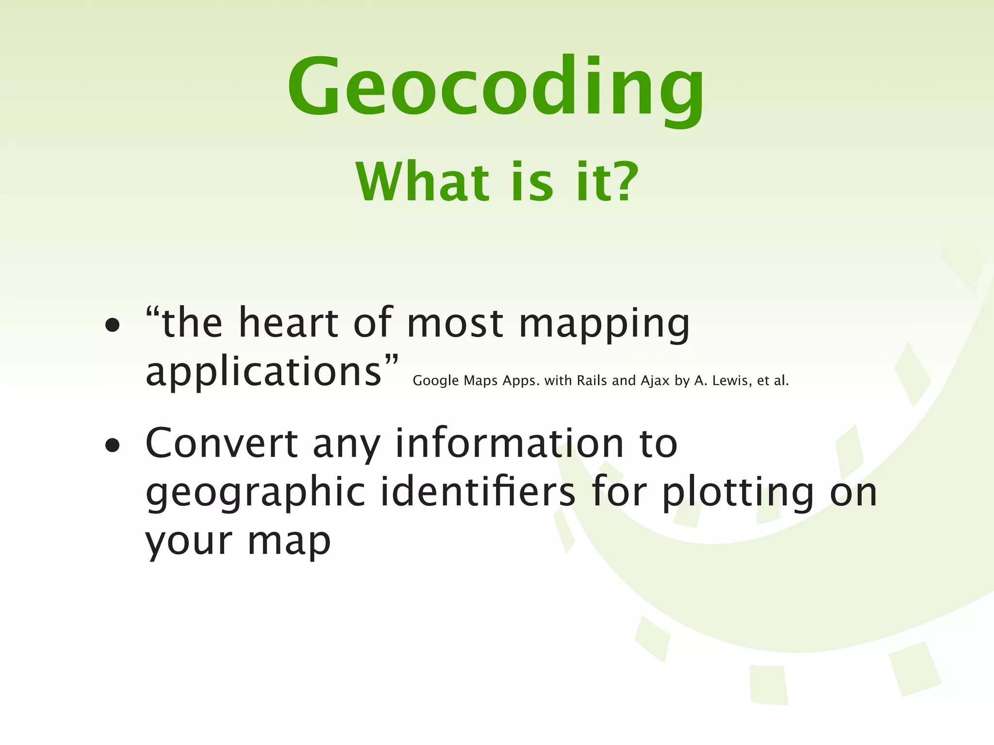 Geocoding
            What is it?

• “the heart of most mapping
  applications”Google Maps Apps. with Rails and Ajax by A. Lewis, et al.




• Convert any information to
  geographic identiﬁers for plotting on
  your map
 