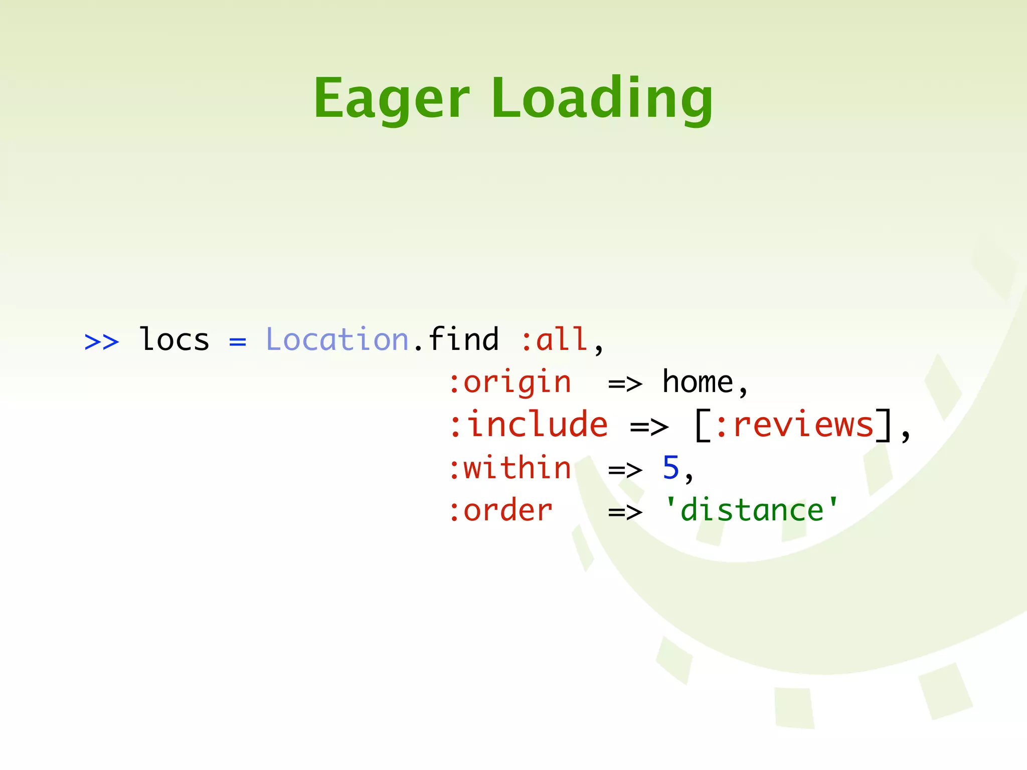 Eager Loading



>> locs   =   Location.find :all,
	 	 	 	   	   	 	 	 	 	 :origin => home,
	 	 	 	   	   	 	 	 	 	 :include => [:reviews],
	 	 	 	   	   	 	 	 	 	 :within => 5,
	 	 	 	   	   	 	 	 	 	 :order   => 'distance'
 
