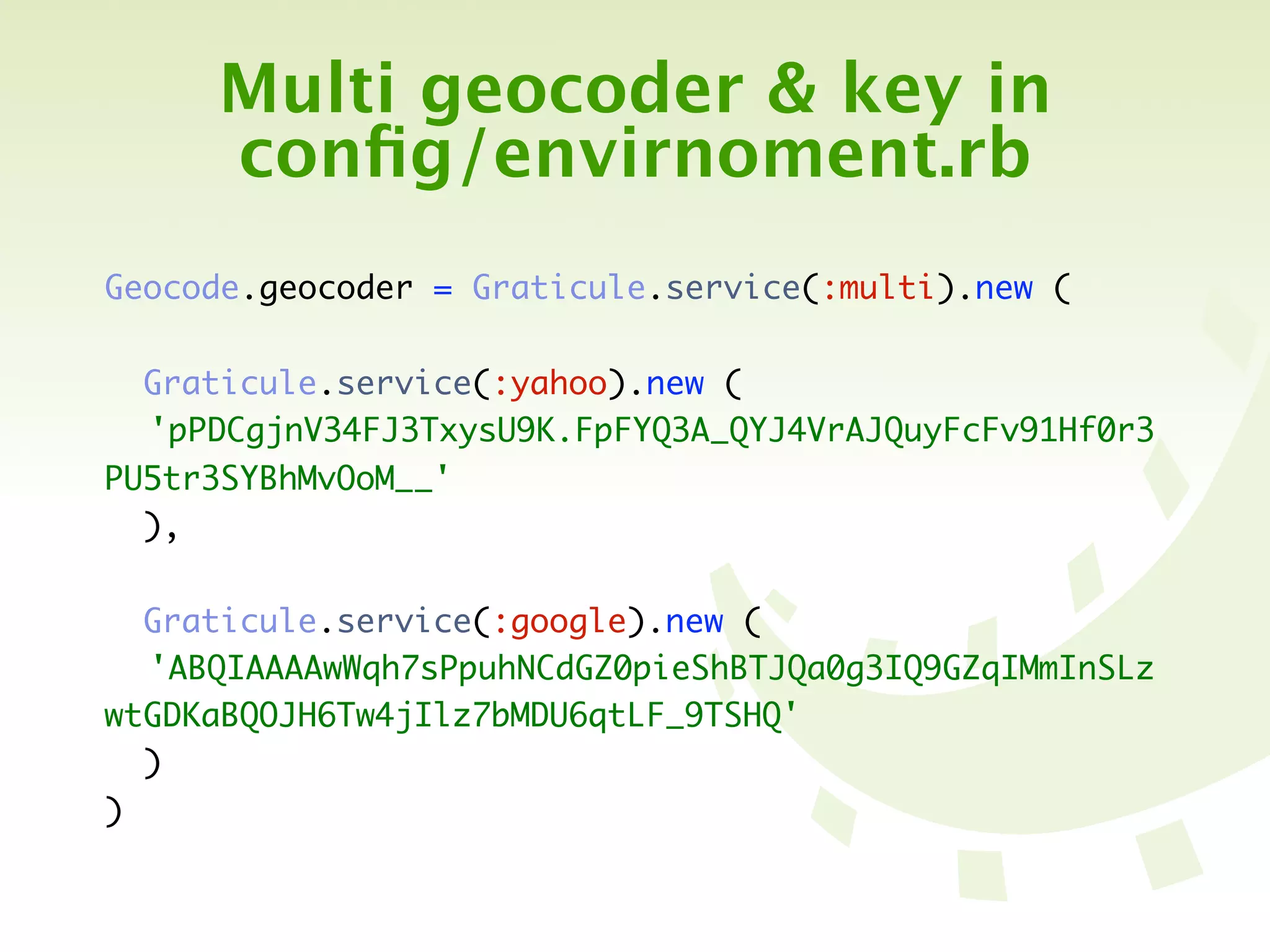 Multi geocoder & key in
     conﬁg/envirnoment.rb
Geocode.geocoder = Graticule.service(:multi).new (

  Graticule.service(:yahoo).new (
	 'pPDCgjnV34FJ3TxysU9K.FpFYQ3A_QYJ4VrAJQuyFcFv91Hf0r3
PU5tr3SYBhMvOoM__'
  ),

  Graticule.service(:google).new (
	 'ABQIAAAAwWqh7sPpuhNCdGZ0pieShBTJQa0g3IQ9GZqIMmInSLz
wtGDKaBQOJH6Tw4jIlz7bMDU6qtLF_9TSHQ'
  )
)
 