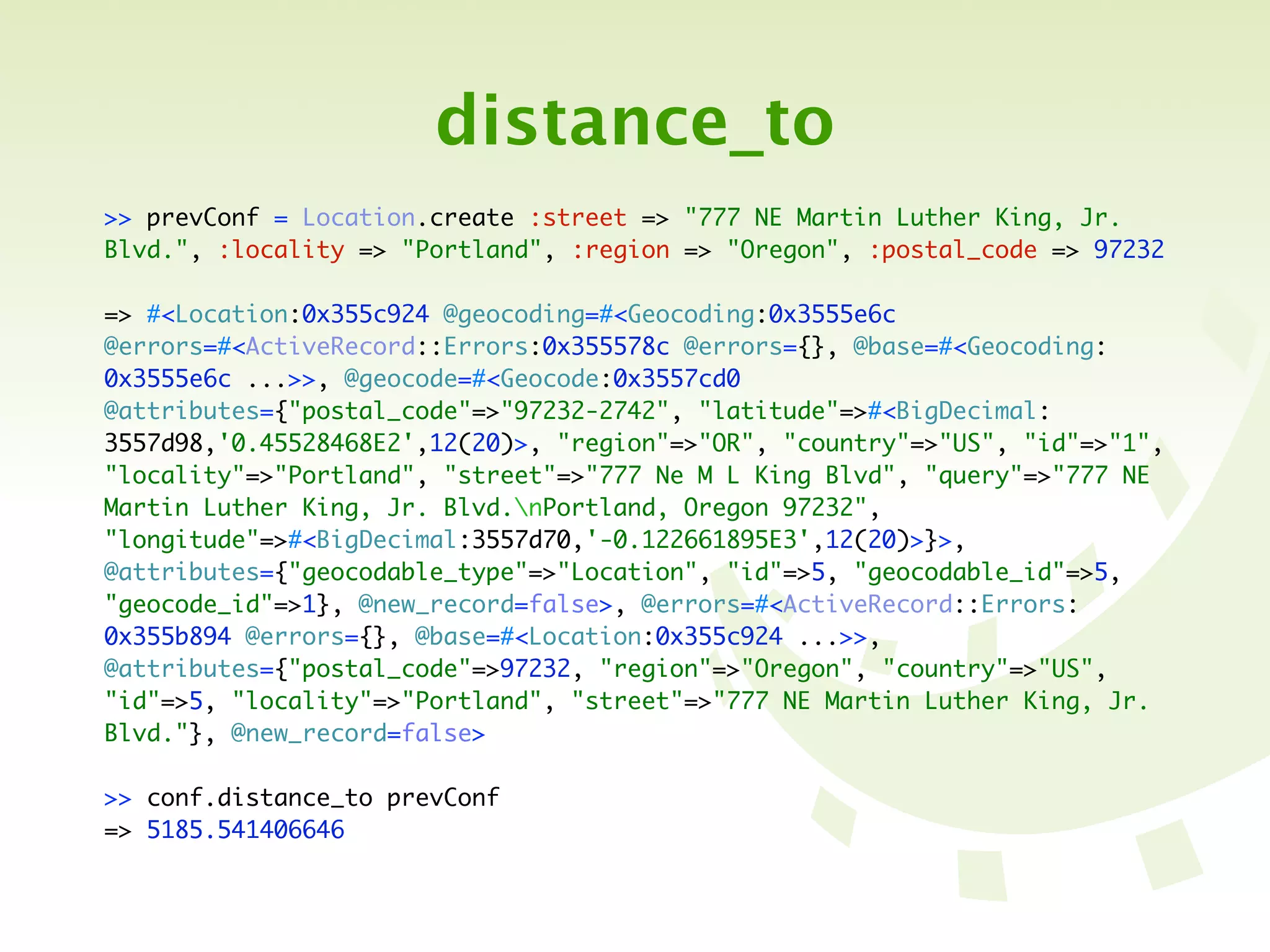 distance_to
>> prevConf = Location.create :street => "777 NE Martin Luther King, Jr.
Blvd.", :locality => "Portland", :region => "Oregon", :postal_code => 97232

=> #<Location:0x355c924 @geocoding=#<Geocoding:0x3555e6c
@errors=#<ActiveRecord::Errors:0x355578c @errors={}, @base=#<Geocoding:
0x3555e6c ...>>, @geocode=#<Geocode:0x3557cd0
@attributes={"postal_code"=>"97232-2742", "latitude"=>#<BigDecimal:
3557d98,'0.45528468E2',12(20)>, "region"=>"OR", "country"=>"US", "id"=>"1",
"locality"=>"Portland", "street"=>"777 Ne M L King Blvd", "query"=>"777 NE
Martin Luther King, Jr. Blvd.nPortland, Oregon 97232",
"longitude"=>#<BigDecimal:3557d70,'-0.122661895E3',12(20)>}>,
@attributes={"geocodable_type"=>"Location", "id"=>5, "geocodable_id"=>5,
"geocode_id"=>1}, @new_record=false>, @errors=#<ActiveRecord::Errors:
0x355b894 @errors={}, @base=#<Location:0x355c924 ...>>,
@attributes={"postal_code"=>97232, "region"=>"Oregon", "country"=>"US",
"id"=>5, "locality"=>"Portland", "street"=>"777 NE Martin Luther King, Jr.
Blvd."}, @new_record=false>

>> conf.distance_to prevConf
=> 5185.541406646
 