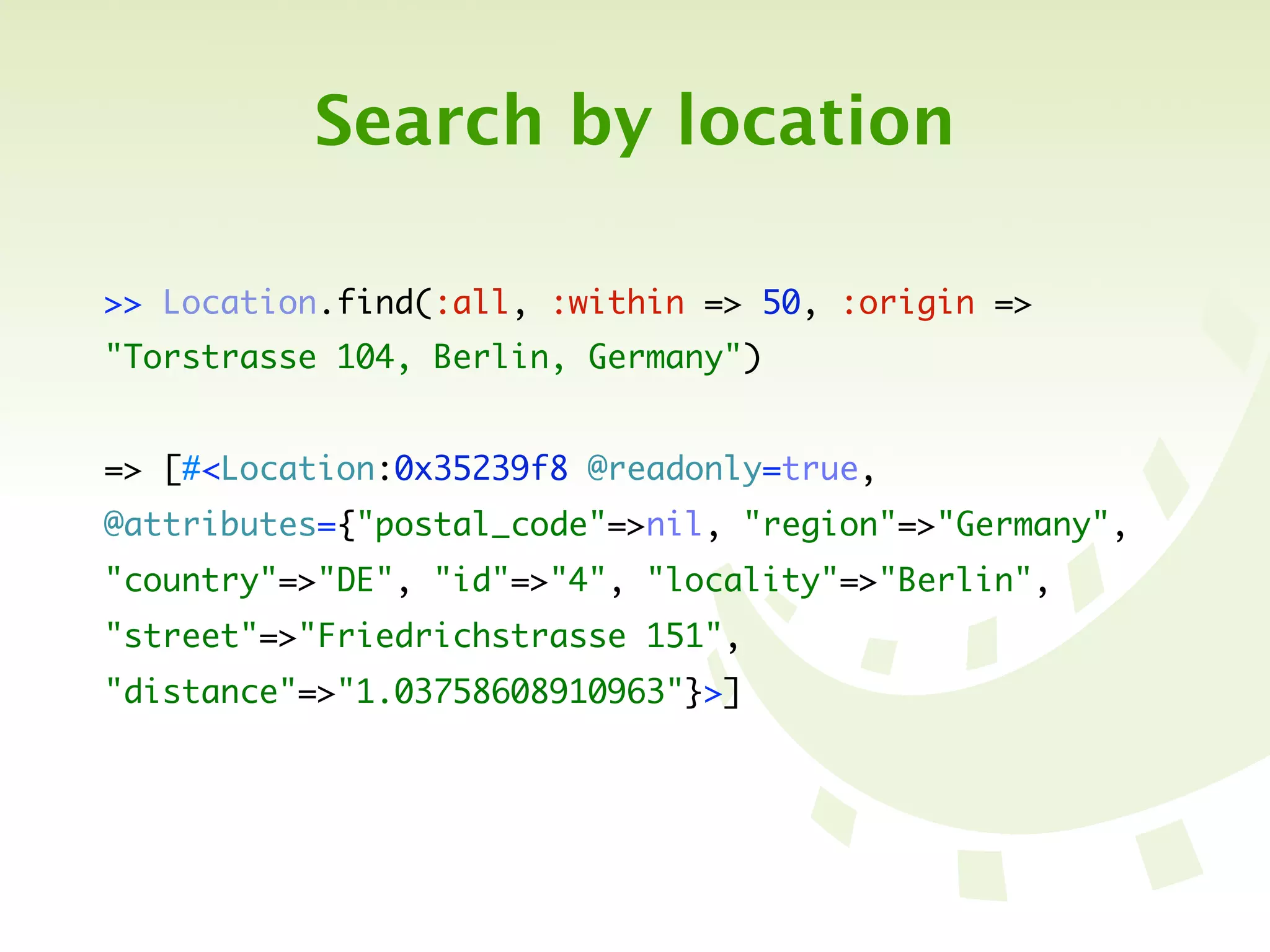 Search by location

>> Location.find(:all, :within => 50, :origin =>
"Torstrasse 104, Berlin, Germany")


=> [#<Location:0x35239f8 @readonly=true,
@attributes={"postal_code"=>nil, "region"=>"Germany",
"country"=>"DE", "id"=>"4", "locality"=>"Berlin",
"street"=>"Friedrichstrasse 151",
"distance"=>"1.03758608910963"}>]
 