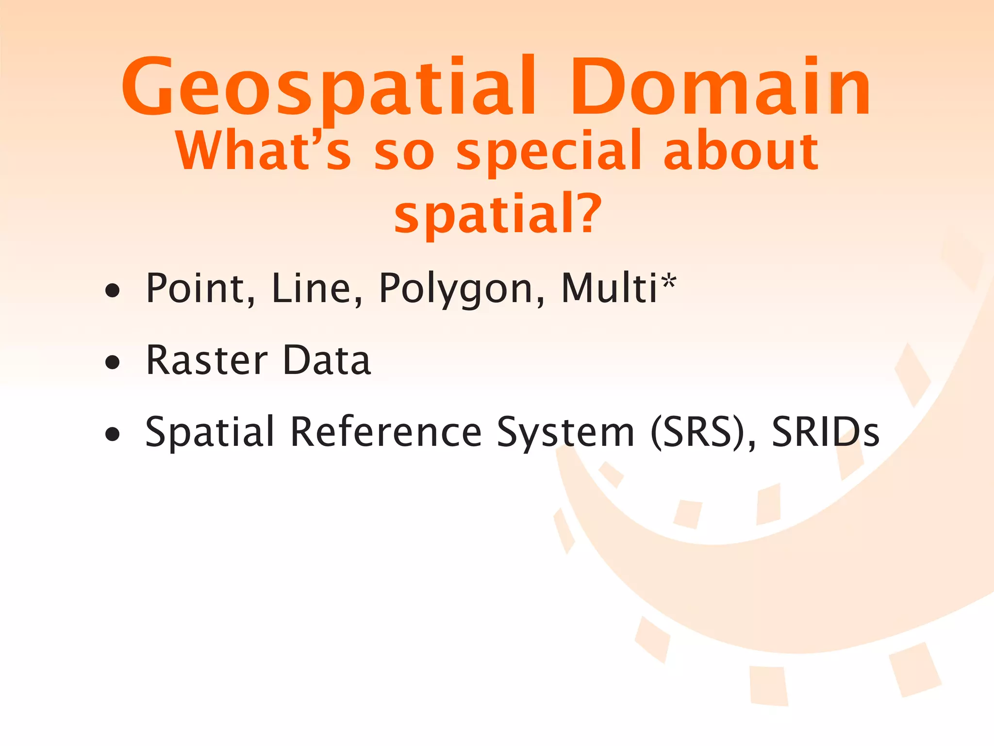 Geospatial Domain
   What’s so special about
           spatial?
• Point, Line, Polygon, Multi*
• Raster Data
• Spatial Reference System (SRS), SRIDs
 