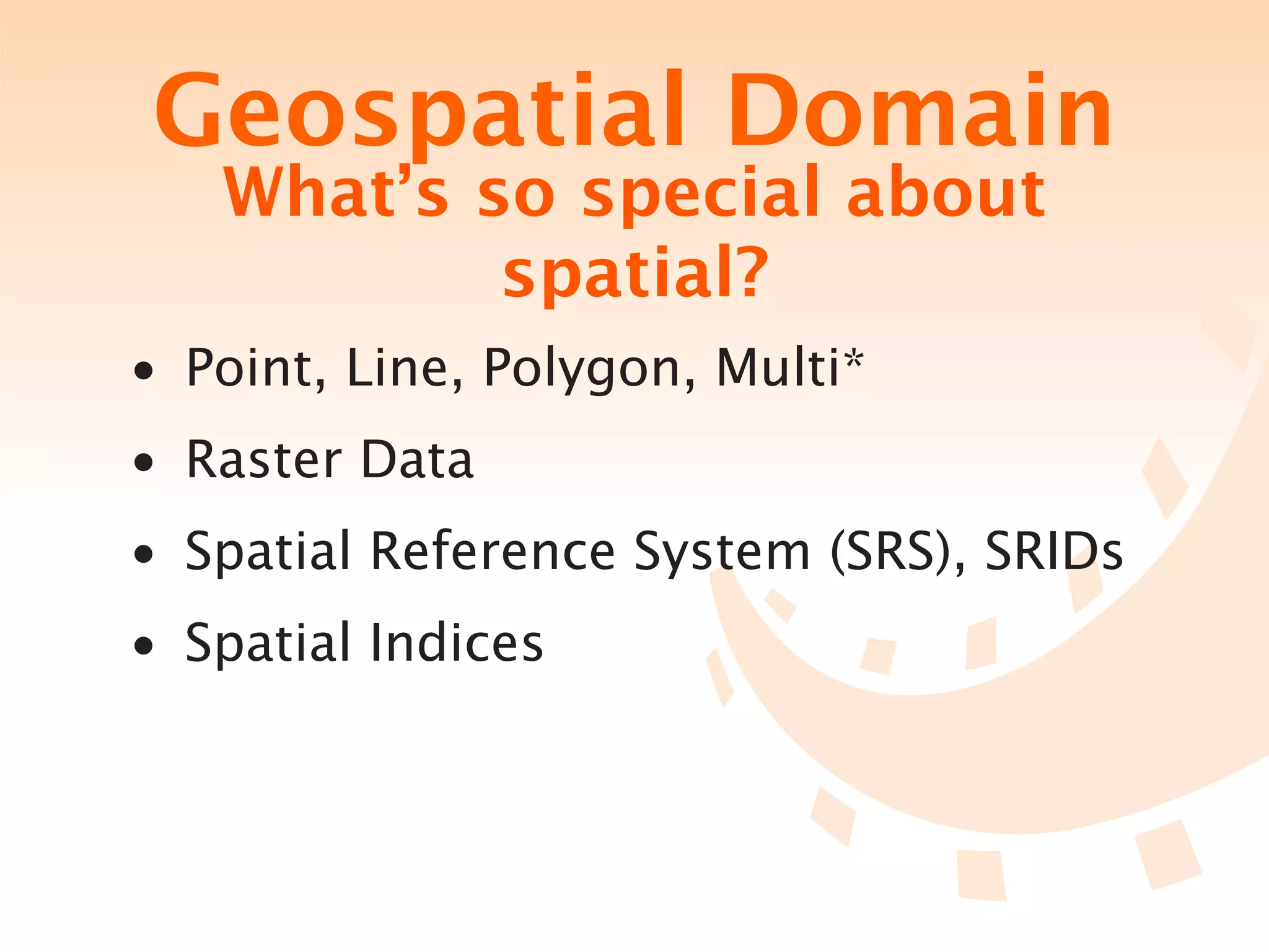 Geospatial Domain
   What’s so special about
           spatial?
• Point, Line, Polygon, Multi*
• Raster Data
• Spatial Reference System (SRS), SRIDs
• Spatial Indices
 